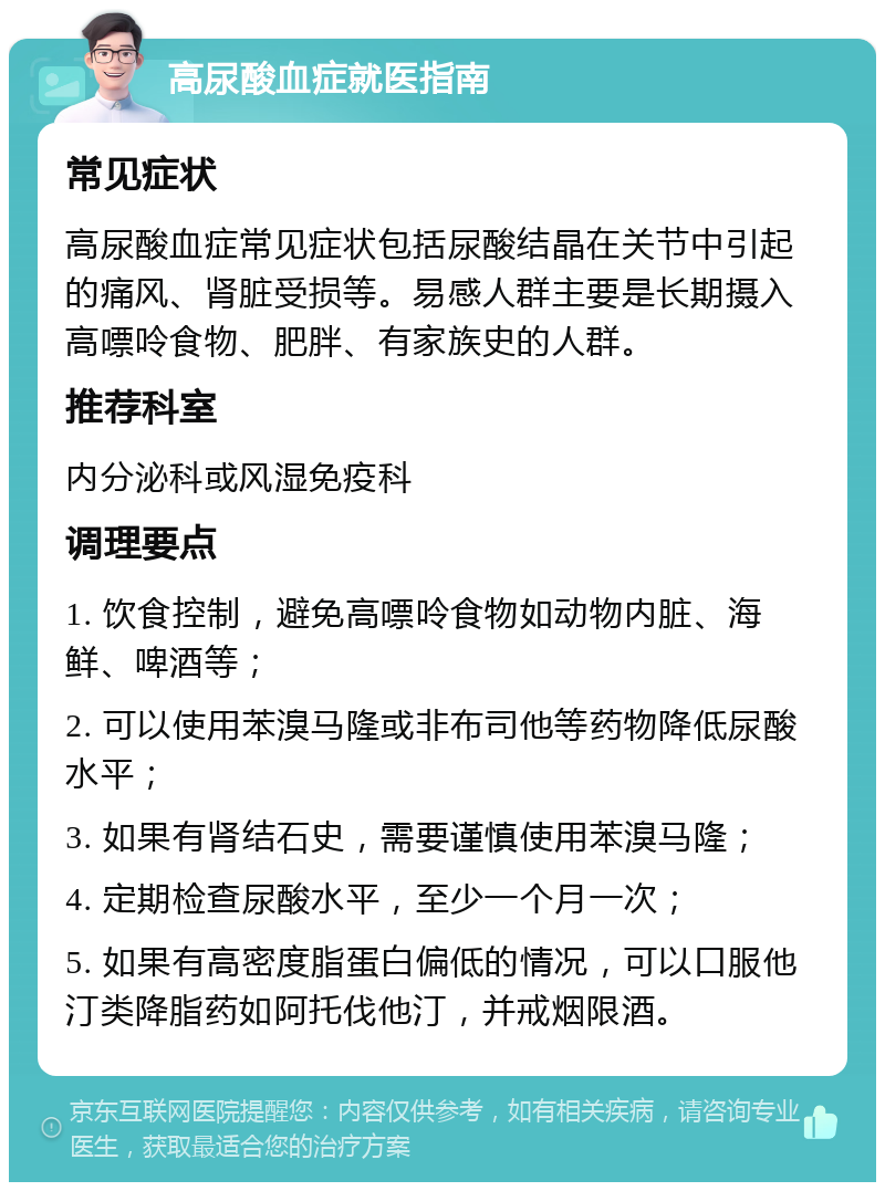 高尿酸血症就医指南 常见症状 高尿酸血症常见症状包括尿酸结晶在关节中引起的痛风、肾脏受损等。易感人群主要是长期摄入高嘌呤食物、肥胖、有家族史的人群。 推荐科室 内分泌科或风湿免疫科 调理要点 1. 饮食控制，避免高嘌呤食物如动物内脏、海鲜、啤酒等； 2. 可以使用苯溴马隆或非布司他等药物降低尿酸水平； 3. 如果有肾结石史，需要谨慎使用苯溴马隆； 4. 定期检查尿酸水平，至少一个月一次； 5. 如果有高密度脂蛋白偏低的情况，可以口服他汀类降脂药如阿托伐他汀，并戒烟限酒。