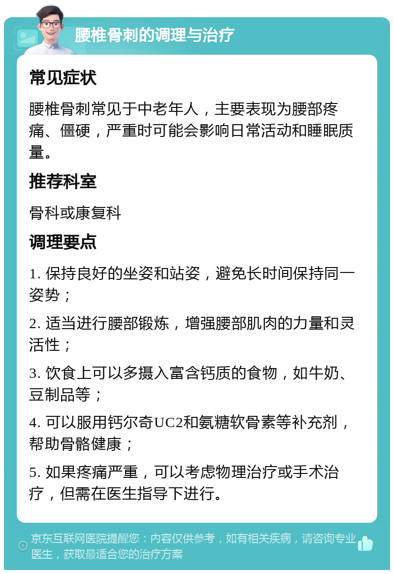 腰椎骨刺的调理与治疗 常见症状 腰椎骨刺常见于中老年人，主要表现为腰部疼痛、僵硬，严重时可能会影响日常活动和睡眠质量。 推荐科室 骨科或康复科 调理要点 1. 保持良好的坐姿和站姿，避免长时间保持同一姿势； 2. 适当进行腰部锻炼，增强腰部肌肉的力量和灵活性； 3. 饮食上可以多摄入富含钙质的食物，如牛奶、豆制品等； 4. 可以服用钙尔奇UC2和氨糖软骨素等补充剂，帮助骨骼健康； 5. 如果疼痛严重，可以考虑物理治疗或手术治疗，但需在医生指导下进行。