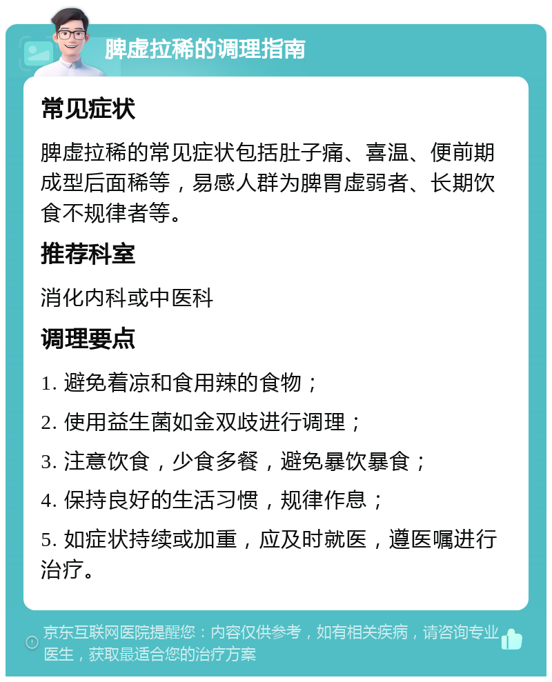 脾虚拉稀的调理指南 常见症状 脾虚拉稀的常见症状包括肚子痛、喜温、便前期成型后面稀等，易感人群为脾胃虚弱者、长期饮食不规律者等。 推荐科室 消化内科或中医科 调理要点 1. 避免着凉和食用辣的食物； 2. 使用益生菌如金双歧进行调理； 3. 注意饮食，少食多餐，避免暴饮暴食； 4. 保持良好的生活习惯，规律作息； 5. 如症状持续或加重，应及时就医，遵医嘱进行治疗。