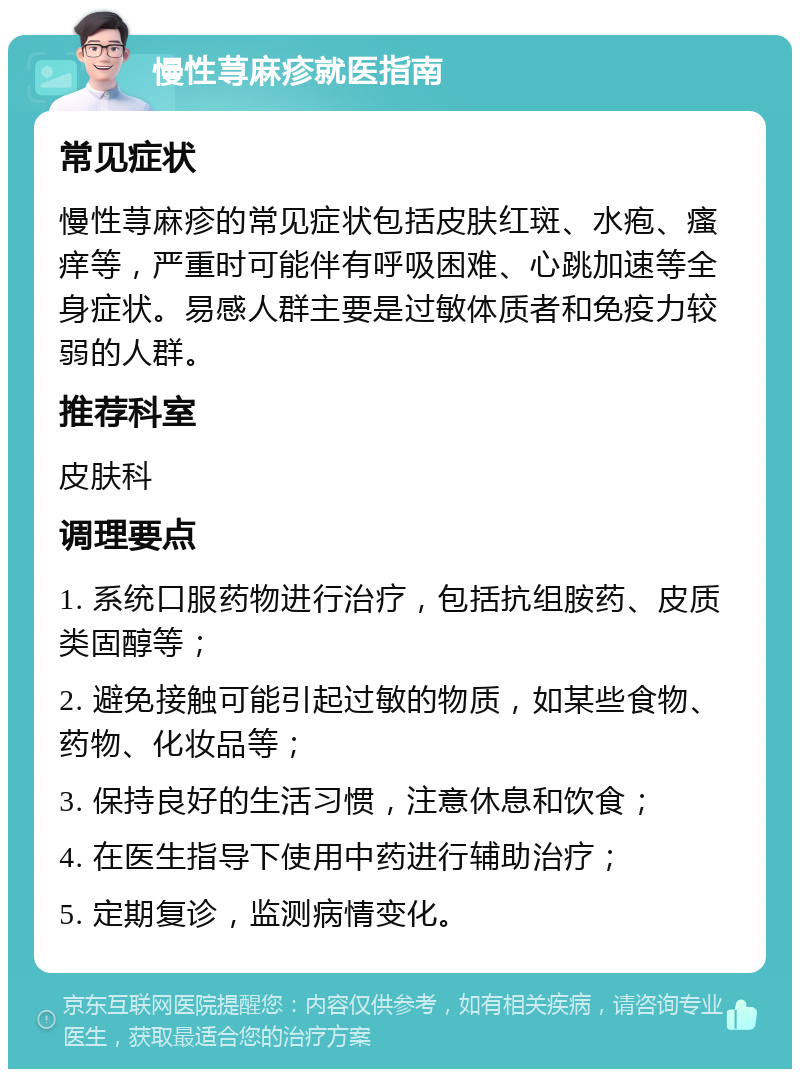 慢性荨麻疹就医指南 常见症状 慢性荨麻疹的常见症状包括皮肤红斑、水疱、瘙痒等，严重时可能伴有呼吸困难、心跳加速等全身症状。易感人群主要是过敏体质者和免疫力较弱的人群。 推荐科室 皮肤科 调理要点 1. 系统口服药物进行治疗，包括抗组胺药、皮质类固醇等； 2. 避免接触可能引起过敏的物质，如某些食物、药物、化妆品等； 3. 保持良好的生活习惯，注意休息和饮食； 4. 在医生指导下使用中药进行辅助治疗； 5. 定期复诊，监测病情变化。