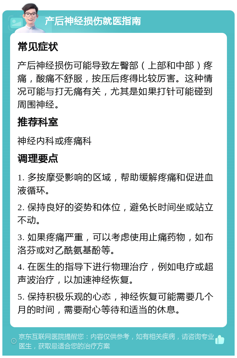 产后神经损伤就医指南 常见症状 产后神经损伤可能导致左臀部（上部和中部）疼痛，酸痛不舒服，按压后疼得比较厉害。这种情况可能与打无痛有关，尤其是如果打针可能碰到周围神经。 推荐科室 神经内科或疼痛科 调理要点 1. 多按摩受影响的区域，帮助缓解疼痛和促进血液循环。 2. 保持良好的姿势和体位，避免长时间坐或站立不动。 3. 如果疼痛严重，可以考虑使用止痛药物，如布洛芬或对乙酰氨基酚等。 4. 在医生的指导下进行物理治疗，例如电疗或超声波治疗，以加速神经恢复。 5. 保持积极乐观的心态，神经恢复可能需要几个月的时间，需要耐心等待和适当的休息。