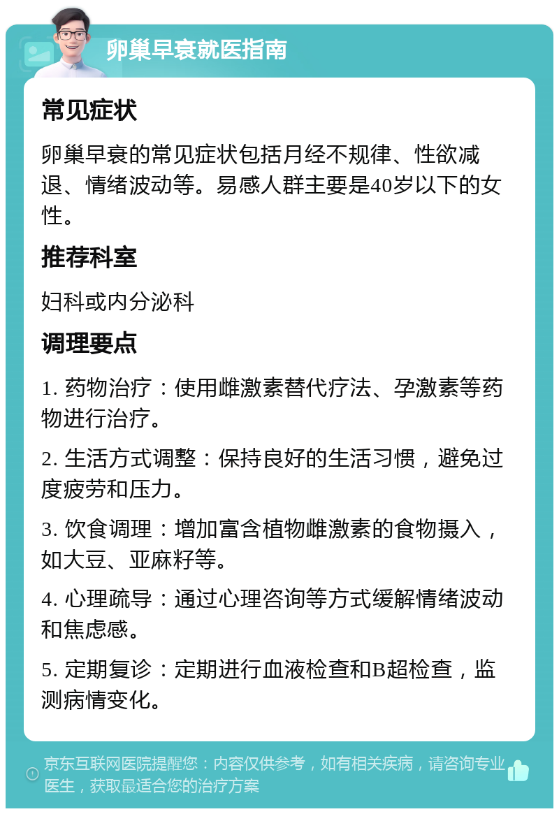 卵巢早衰就医指南 常见症状 卵巢早衰的常见症状包括月经不规律、性欲减退、情绪波动等。易感人群主要是40岁以下的女性。 推荐科室 妇科或内分泌科 调理要点 1. 药物治疗：使用雌激素替代疗法、孕激素等药物进行治疗。 2. 生活方式调整：保持良好的生活习惯，避免过度疲劳和压力。 3. 饮食调理：增加富含植物雌激素的食物摄入，如大豆、亚麻籽等。 4. 心理疏导：通过心理咨询等方式缓解情绪波动和焦虑感。 5. 定期复诊：定期进行血液检查和B超检查，监测病情变化。