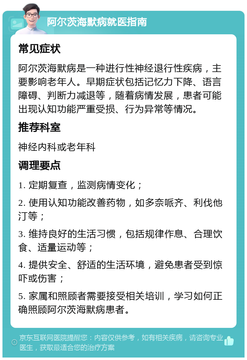 阿尔茨海默病就医指南 常见症状 阿尔茨海默病是一种进行性神经退行性疾病，主要影响老年人。早期症状包括记忆力下降、语言障碍、判断力减退等，随着病情发展，患者可能出现认知功能严重受损、行为异常等情况。 推荐科室 神经内科或老年科 调理要点 1. 定期复查，监测病情变化； 2. 使用认知功能改善药物，如多奈哌齐、利伐他汀等； 3. 维持良好的生活习惯，包括规律作息、合理饮食、适量运动等； 4. 提供安全、舒适的生活环境，避免患者受到惊吓或伤害； 5. 家属和照顾者需要接受相关培训，学习如何正确照顾阿尔茨海默病患者。