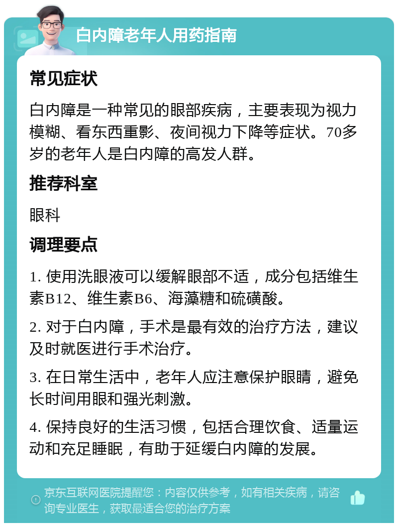 白内障老年人用药指南 常见症状 白内障是一种常见的眼部疾病，主要表现为视力模糊、看东西重影、夜间视力下降等症状。70多岁的老年人是白内障的高发人群。 推荐科室 眼科 调理要点 1. 使用洗眼液可以缓解眼部不适，成分包括维生素B12、维生素B6、海藻糖和硫磺酸。 2. 对于白内障，手术是最有效的治疗方法，建议及时就医进行手术治疗。 3. 在日常生活中，老年人应注意保护眼睛，避免长时间用眼和强光刺激。 4. 保持良好的生活习惯，包括合理饮食、适量运动和充足睡眠，有助于延缓白内障的发展。