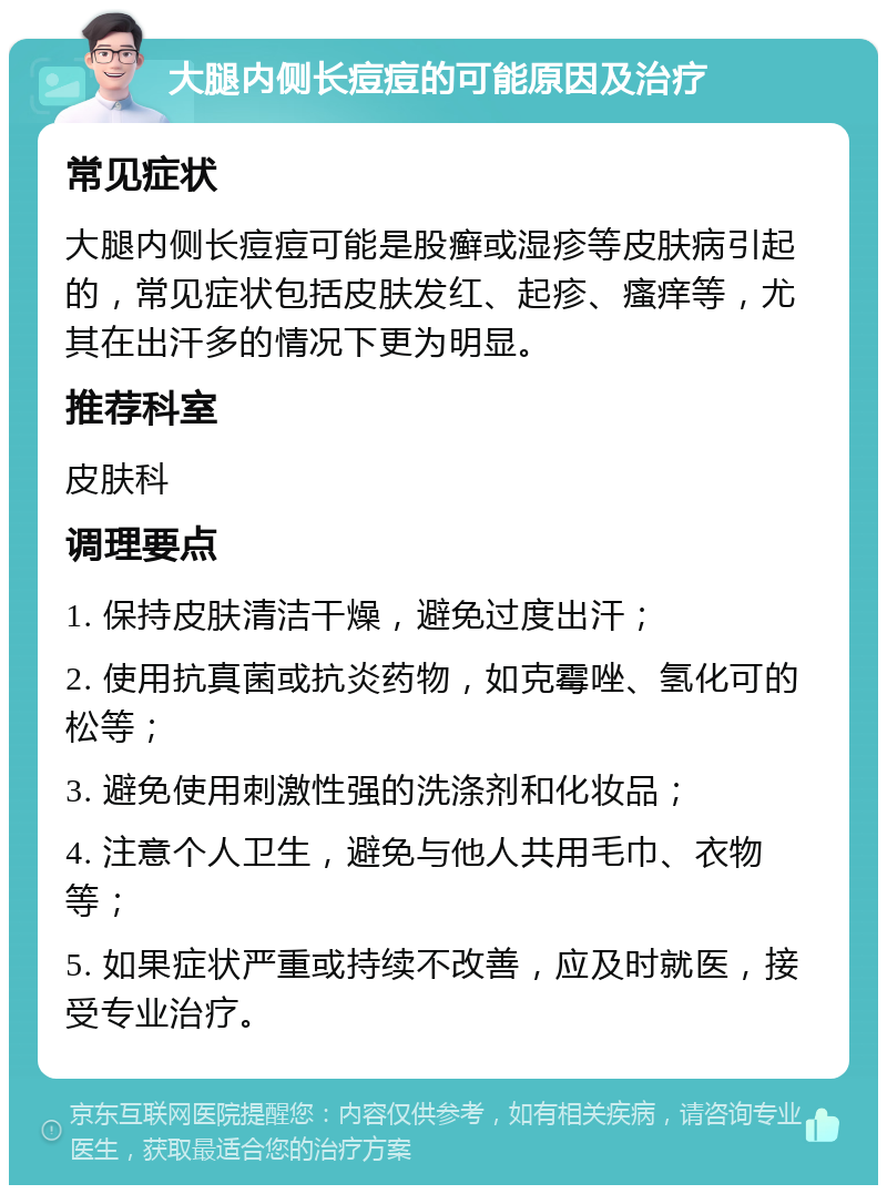 大腿内侧长痘痘的可能原因及治疗 常见症状 大腿内侧长痘痘可能是股癣或湿疹等皮肤病引起的，常见症状包括皮肤发红、起疹、瘙痒等，尤其在出汗多的情况下更为明显。 推荐科室 皮肤科 调理要点 1. 保持皮肤清洁干燥，避免过度出汗； 2. 使用抗真菌或抗炎药物，如克霉唑、氢化可的松等； 3. 避免使用刺激性强的洗涤剂和化妆品； 4. 注意个人卫生，避免与他人共用毛巾、衣物等； 5. 如果症状严重或持续不改善，应及时就医，接受专业治疗。