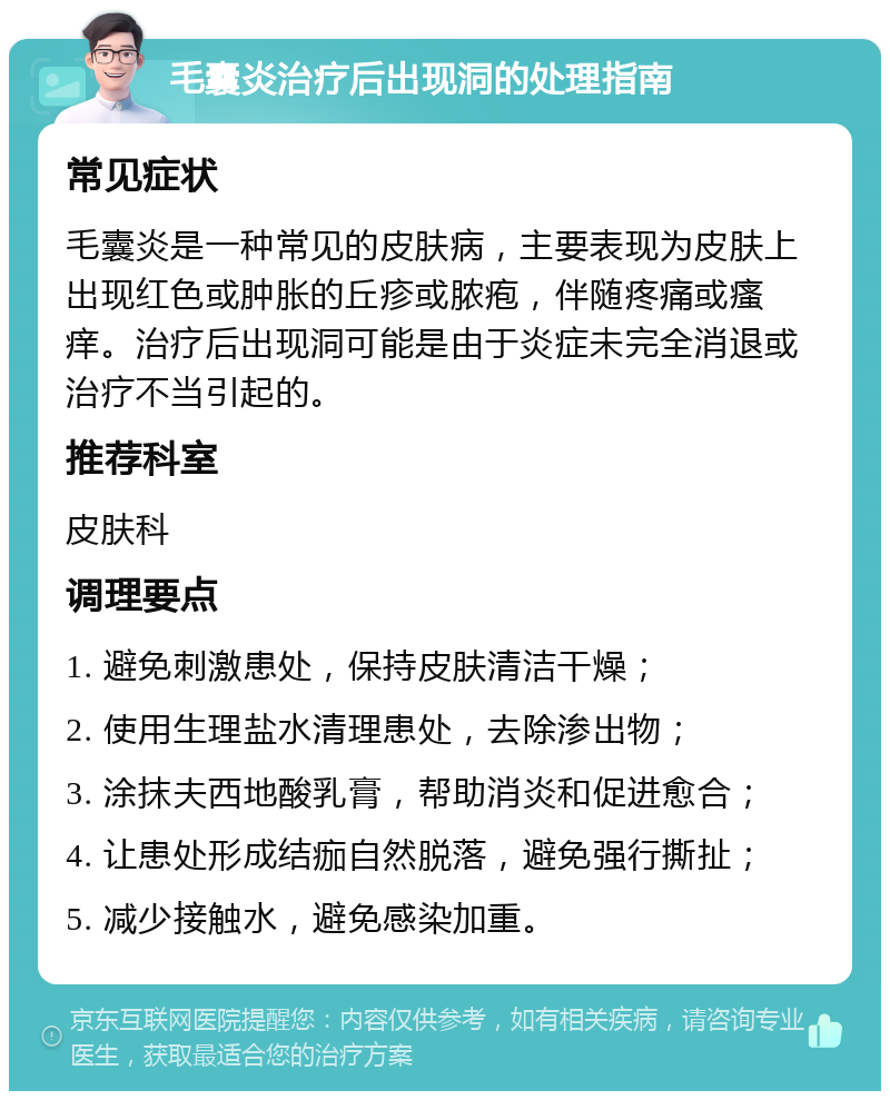 毛囊炎治疗后出现洞的处理指南 常见症状 毛囊炎是一种常见的皮肤病，主要表现为皮肤上出现红色或肿胀的丘疹或脓疱，伴随疼痛或瘙痒。治疗后出现洞可能是由于炎症未完全消退或治疗不当引起的。 推荐科室 皮肤科 调理要点 1. 避免刺激患处，保持皮肤清洁干燥； 2. 使用生理盐水清理患处，去除渗出物； 3. 涂抹夫西地酸乳膏，帮助消炎和促进愈合； 4. 让患处形成结痂自然脱落，避免强行撕扯； 5. 减少接触水，避免感染加重。