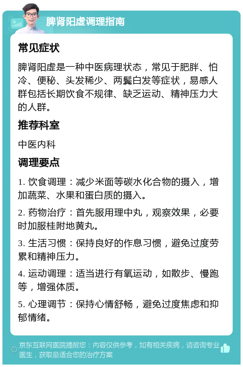 脾肾阳虚调理指南 常见症状 脾肾阳虚是一种中医病理状态，常见于肥胖、怕冷、便秘、头发稀少、两鬓白发等症状，易感人群包括长期饮食不规律、缺乏运动、精神压力大的人群。 推荐科室 中医内科 调理要点 1. 饮食调理：减少米面等碳水化合物的摄入，增加蔬菜、水果和蛋白质的摄入。 2. 药物治疗：首先服用理中丸，观察效果，必要时加服桂附地黄丸。 3. 生活习惯：保持良好的作息习惯，避免过度劳累和精神压力。 4. 运动调理：适当进行有氧运动，如散步、慢跑等，增强体质。 5. 心理调节：保持心情舒畅，避免过度焦虑和抑郁情绪。