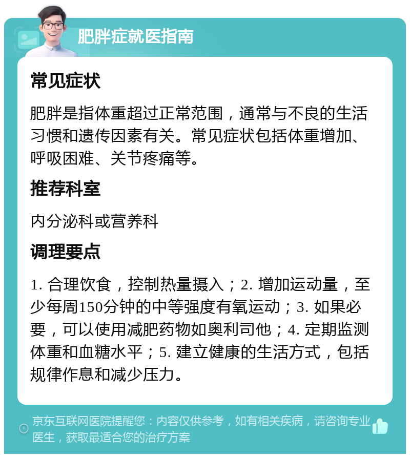 肥胖症就医指南 常见症状 肥胖是指体重超过正常范围，通常与不良的生活习惯和遗传因素有关。常见症状包括体重增加、呼吸困难、关节疼痛等。 推荐科室 内分泌科或营养科 调理要点 1. 合理饮食，控制热量摄入；2. 增加运动量，至少每周150分钟的中等强度有氧运动；3. 如果必要，可以使用减肥药物如奥利司他；4. 定期监测体重和血糖水平；5. 建立健康的生活方式，包括规律作息和减少压力。