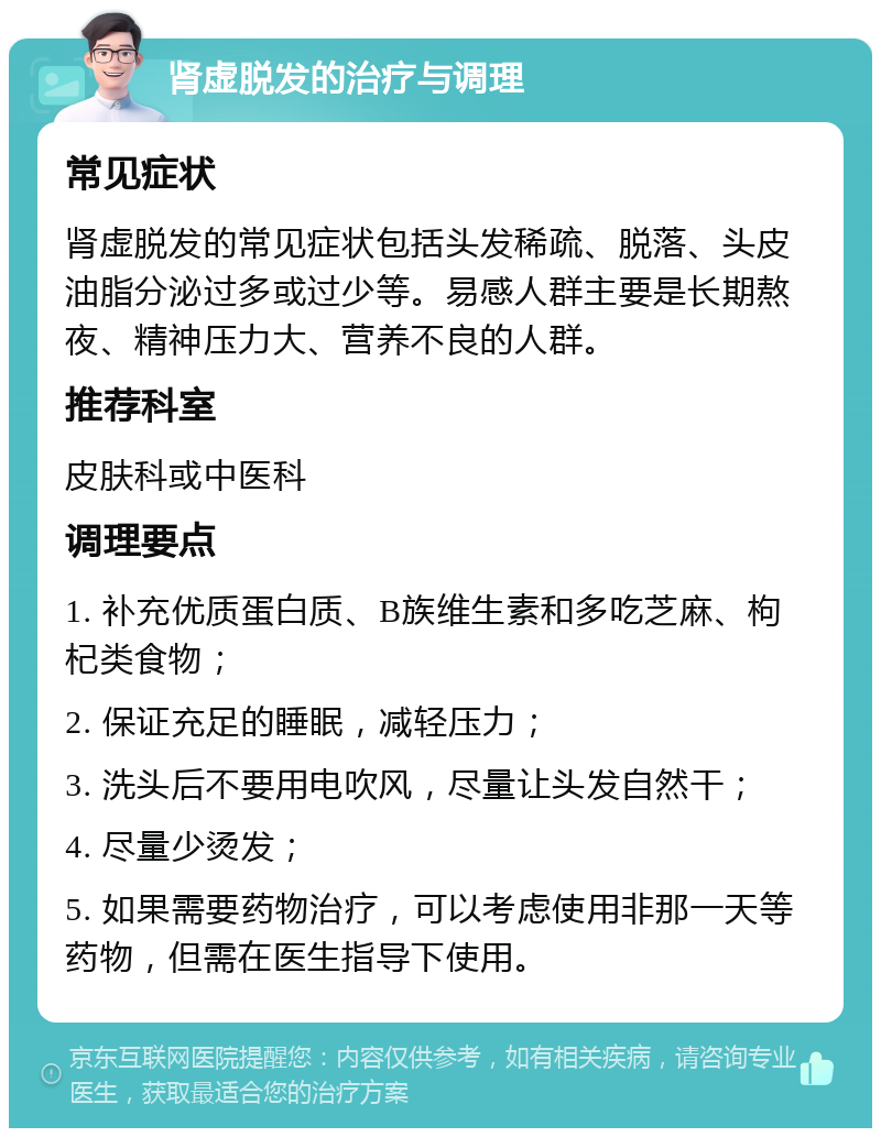 肾虚脱发的治疗与调理 常见症状 肾虚脱发的常见症状包括头发稀疏、脱落、头皮油脂分泌过多或过少等。易感人群主要是长期熬夜、精神压力大、营养不良的人群。 推荐科室 皮肤科或中医科 调理要点 1. 补充优质蛋白质、B族维生素和多吃芝麻、枸杞类食物； 2. 保证充足的睡眠，减轻压力； 3. 洗头后不要用电吹风，尽量让头发自然干； 4. 尽量少烫发； 5. 如果需要药物治疗，可以考虑使用非那一天等药物，但需在医生指导下使用。