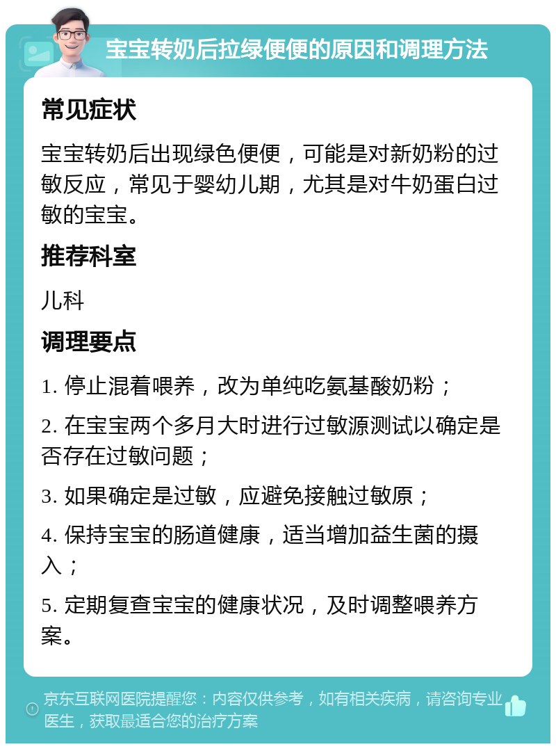 宝宝转奶后拉绿便便的原因和调理方法 常见症状 宝宝转奶后出现绿色便便，可能是对新奶粉的过敏反应，常见于婴幼儿期，尤其是对牛奶蛋白过敏的宝宝。 推荐科室 儿科 调理要点 1. 停止混着喂养，改为单纯吃氨基酸奶粉； 2. 在宝宝两个多月大时进行过敏源测试以确定是否存在过敏问题； 3. 如果确定是过敏，应避免接触过敏原； 4. 保持宝宝的肠道健康，适当增加益生菌的摄入； 5. 定期复查宝宝的健康状况，及时调整喂养方案。