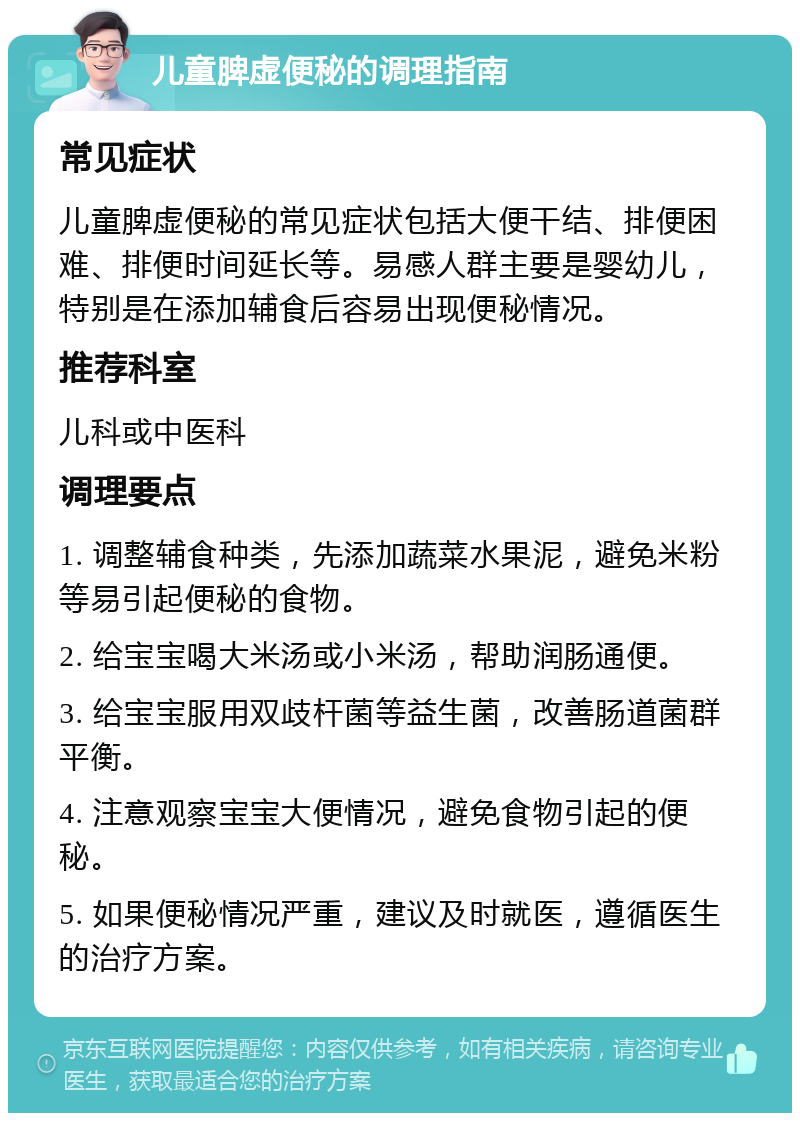 儿童脾虚便秘的调理指南 常见症状 儿童脾虚便秘的常见症状包括大便干结、排便困难、排便时间延长等。易感人群主要是婴幼儿，特别是在添加辅食后容易出现便秘情况。 推荐科室 儿科或中医科 调理要点 1. 调整辅食种类，先添加蔬菜水果泥，避免米粉等易引起便秘的食物。 2. 给宝宝喝大米汤或小米汤，帮助润肠通便。 3. 给宝宝服用双歧杆菌等益生菌，改善肠道菌群平衡。 4. 注意观察宝宝大便情况，避免食物引起的便秘。 5. 如果便秘情况严重，建议及时就医，遵循医生的治疗方案。