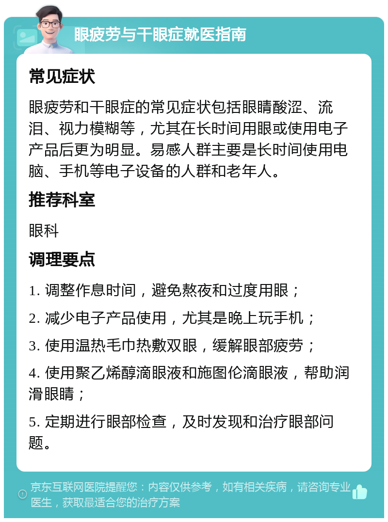 眼疲劳与干眼症就医指南 常见症状 眼疲劳和干眼症的常见症状包括眼睛酸涩、流泪、视力模糊等，尤其在长时间用眼或使用电子产品后更为明显。易感人群主要是长时间使用电脑、手机等电子设备的人群和老年人。 推荐科室 眼科 调理要点 1. 调整作息时间，避免熬夜和过度用眼； 2. 减少电子产品使用，尤其是晚上玩手机； 3. 使用温热毛巾热敷双眼，缓解眼部疲劳； 4. 使用聚乙烯醇滴眼液和施图伦滴眼液，帮助润滑眼睛； 5. 定期进行眼部检查，及时发现和治疗眼部问题。