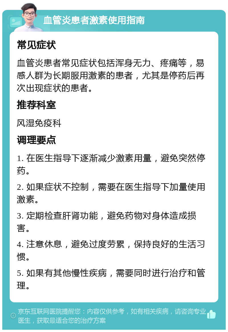 血管炎患者激素使用指南 常见症状 血管炎患者常见症状包括浑身无力、疼痛等，易感人群为长期服用激素的患者，尤其是停药后再次出现症状的患者。 推荐科室 风湿免疫科 调理要点 1. 在医生指导下逐渐减少激素用量，避免突然停药。 2. 如果症状不控制，需要在医生指导下加量使用激素。 3. 定期检查肝肾功能，避免药物对身体造成损害。 4. 注意休息，避免过度劳累，保持良好的生活习惯。 5. 如果有其他慢性疾病，需要同时进行治疗和管理。