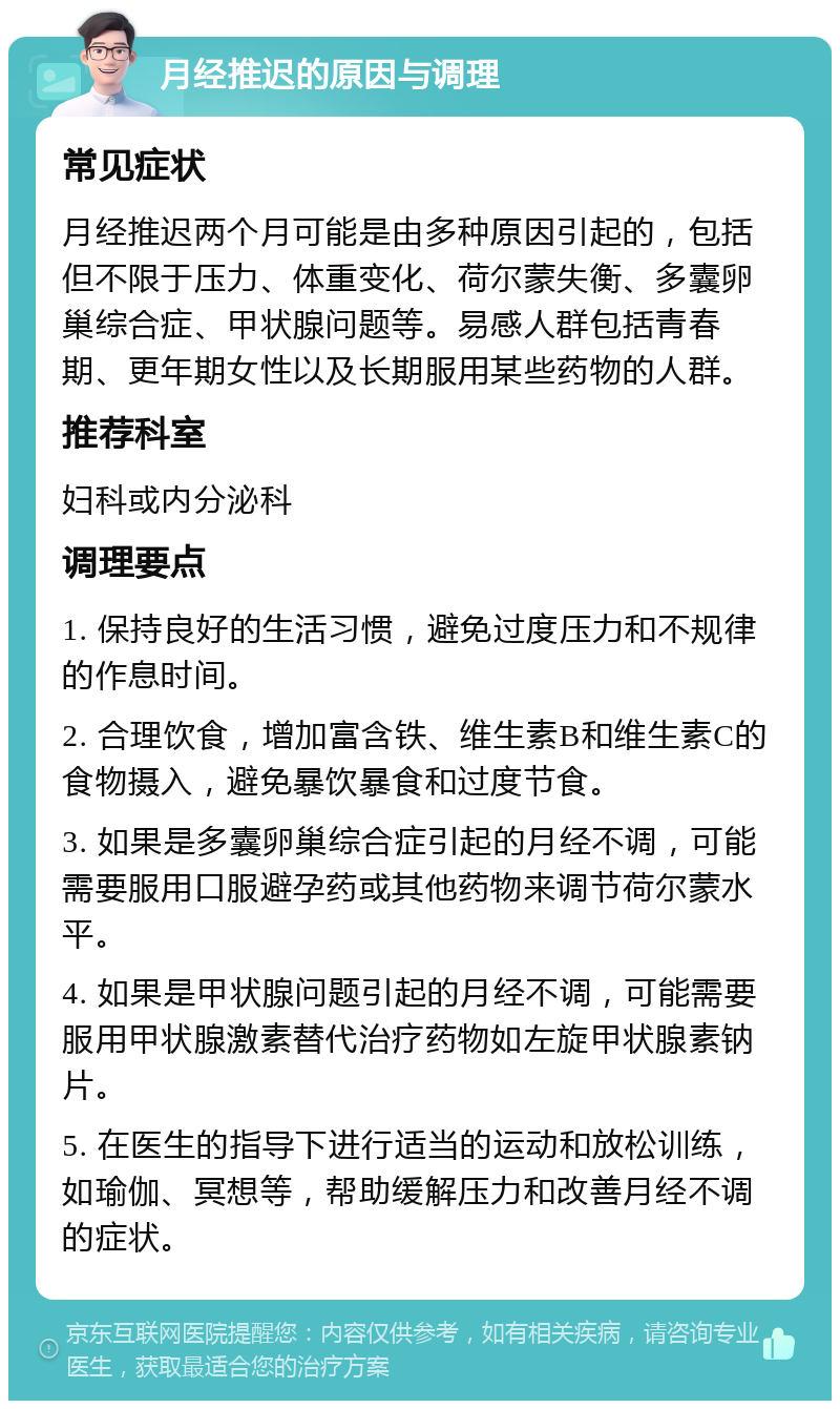 月经推迟的原因与调理 常见症状 月经推迟两个月可能是由多种原因引起的，包括但不限于压力、体重变化、荷尔蒙失衡、多囊卵巢综合症、甲状腺问题等。易感人群包括青春期、更年期女性以及长期服用某些药物的人群。 推荐科室 妇科或内分泌科 调理要点 1. 保持良好的生活习惯，避免过度压力和不规律的作息时间。 2. 合理饮食，增加富含铁、维生素B和维生素C的食物摄入，避免暴饮暴食和过度节食。 3. 如果是多囊卵巢综合症引起的月经不调，可能需要服用口服避孕药或其他药物来调节荷尔蒙水平。 4. 如果是甲状腺问题引起的月经不调，可能需要服用甲状腺激素替代治疗药物如左旋甲状腺素钠片。 5. 在医生的指导下进行适当的运动和放松训练，如瑜伽、冥想等，帮助缓解压力和改善月经不调的症状。