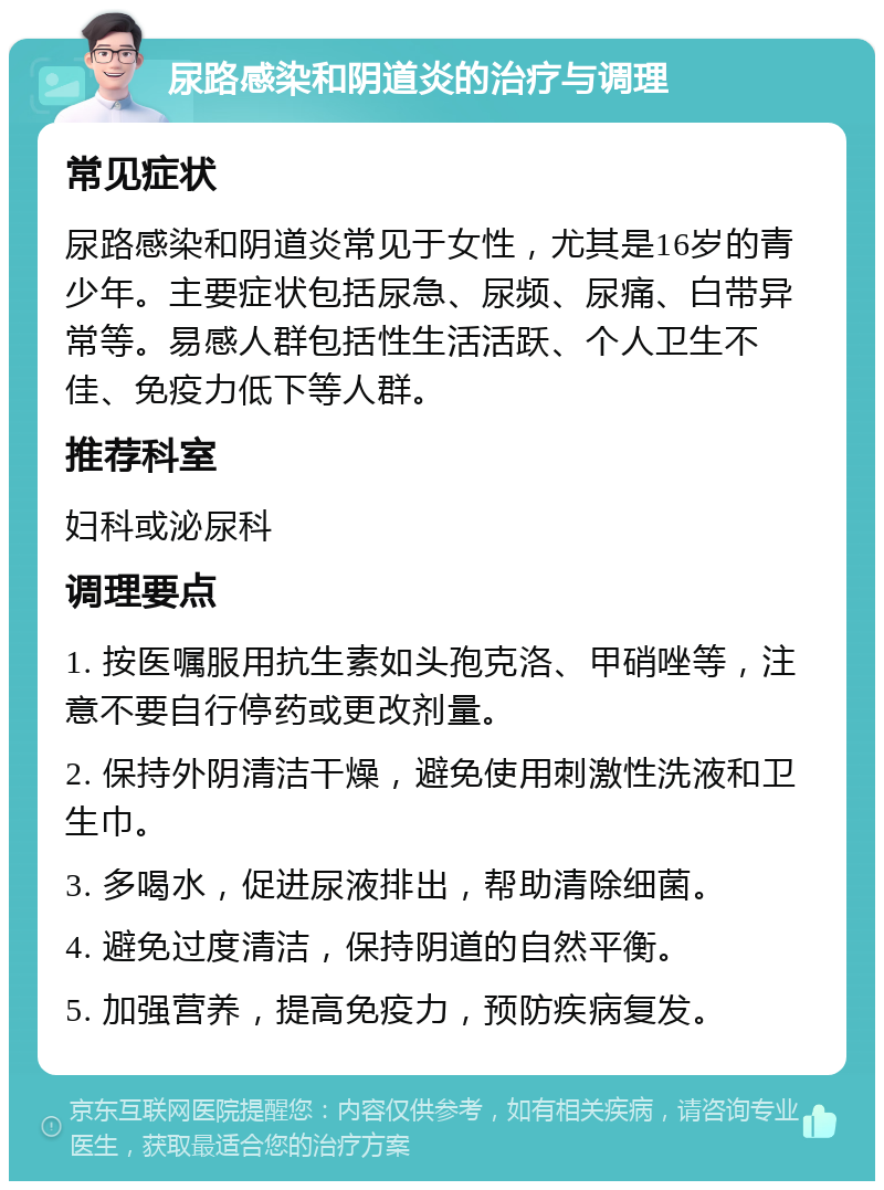 尿路感染和阴道炎的治疗与调理 常见症状 尿路感染和阴道炎常见于女性，尤其是16岁的青少年。主要症状包括尿急、尿频、尿痛、白带异常等。易感人群包括性生活活跃、个人卫生不佳、免疫力低下等人群。 推荐科室 妇科或泌尿科 调理要点 1. 按医嘱服用抗生素如头孢克洛、甲硝唑等，注意不要自行停药或更改剂量。 2. 保持外阴清洁干燥，避免使用刺激性洗液和卫生巾。 3. 多喝水，促进尿液排出，帮助清除细菌。 4. 避免过度清洁，保持阴道的自然平衡。 5. 加强营养，提高免疫力，预防疾病复发。