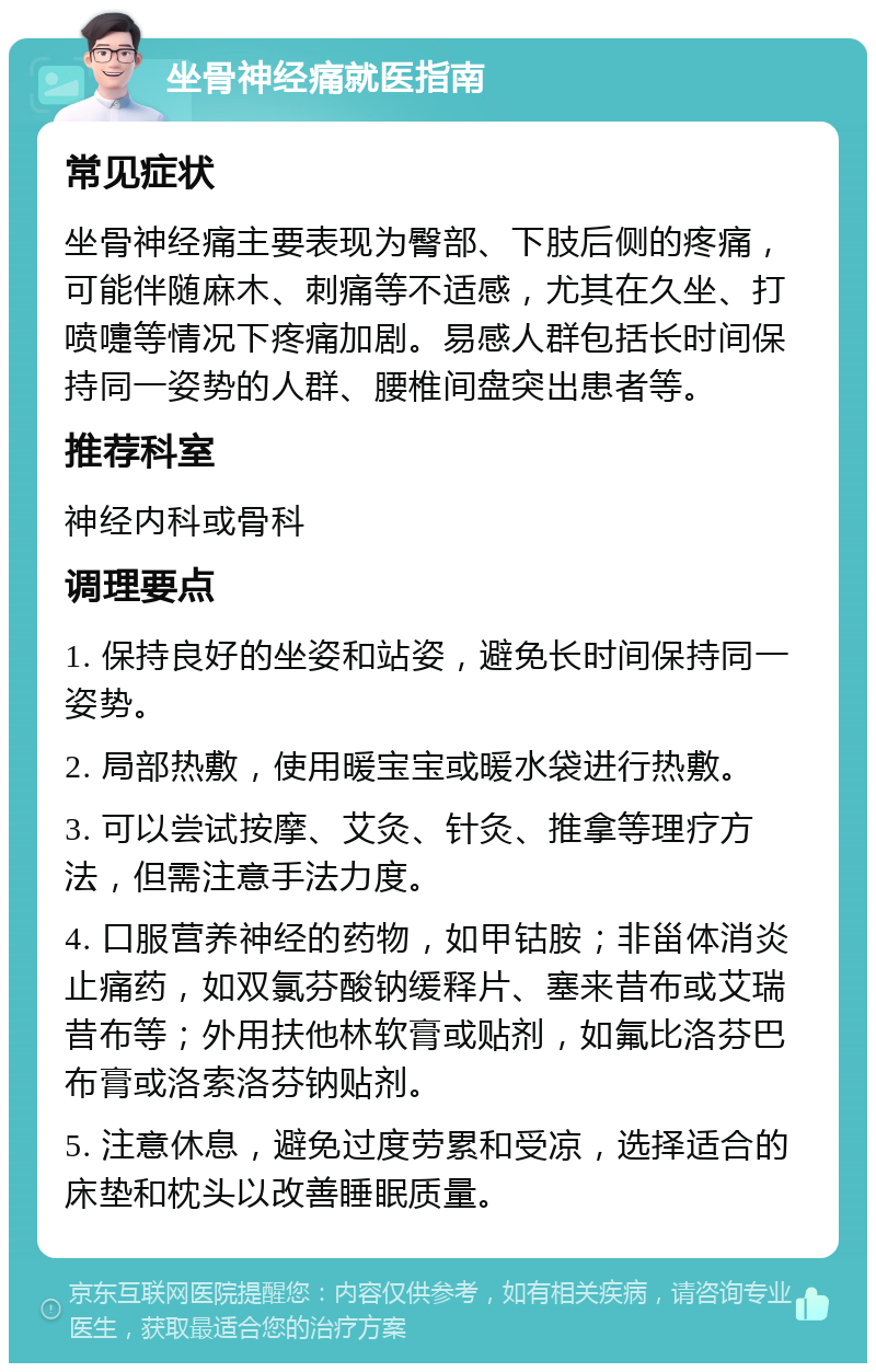 坐骨神经痛就医指南 常见症状 坐骨神经痛主要表现为臀部、下肢后侧的疼痛，可能伴随麻木、刺痛等不适感，尤其在久坐、打喷嚏等情况下疼痛加剧。易感人群包括长时间保持同一姿势的人群、腰椎间盘突出患者等。 推荐科室 神经内科或骨科 调理要点 1. 保持良好的坐姿和站姿，避免长时间保持同一姿势。 2. 局部热敷，使用暖宝宝或暖水袋进行热敷。 3. 可以尝试按摩、艾灸、针灸、推拿等理疗方法，但需注意手法力度。 4. 口服营养神经的药物，如甲钴胺；非甾体消炎止痛药，如双氯芬酸钠缓释片、塞来昔布或艾瑞昔布等；外用扶他林软膏或贴剂，如氟比洛芬巴布膏或洛索洛芬钠贴剂。 5. 注意休息，避免过度劳累和受凉，选择适合的床垫和枕头以改善睡眠质量。