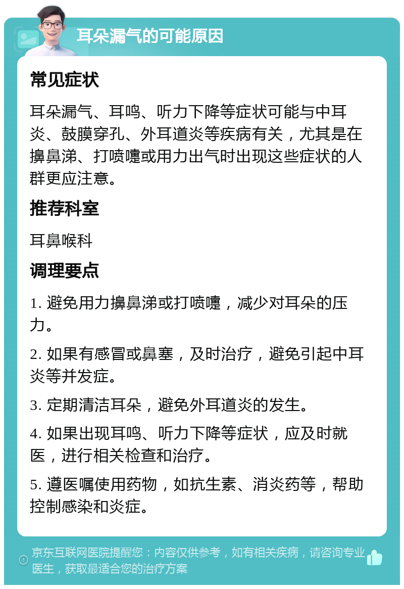 耳朵漏气的可能原因 常见症状 耳朵漏气、耳鸣、听力下降等症状可能与中耳炎、鼓膜穿孔、外耳道炎等疾病有关，尤其是在擤鼻涕、打喷嚏或用力出气时出现这些症状的人群更应注意。 推荐科室 耳鼻喉科 调理要点 1. 避免用力擤鼻涕或打喷嚏，减少对耳朵的压力。 2. 如果有感冒或鼻塞，及时治疗，避免引起中耳炎等并发症。 3. 定期清洁耳朵，避免外耳道炎的发生。 4. 如果出现耳鸣、听力下降等症状，应及时就医，进行相关检查和治疗。 5. 遵医嘱使用药物，如抗生素、消炎药等，帮助控制感染和炎症。