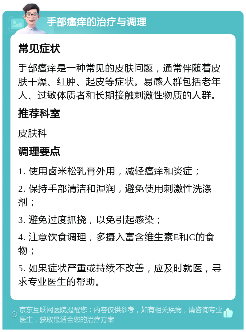 手部瘙痒的治疗与调理 常见症状 手部瘙痒是一种常见的皮肤问题，通常伴随着皮肤干燥、红肿、起皮等症状。易感人群包括老年人、过敏体质者和长期接触刺激性物质的人群。 推荐科室 皮肤科 调理要点 1. 使用卤米松乳膏外用，减轻瘙痒和炎症； 2. 保持手部清洁和湿润，避免使用刺激性洗涤剂； 3. 避免过度抓挠，以免引起感染； 4. 注意饮食调理，多摄入富含维生素E和C的食物； 5. 如果症状严重或持续不改善，应及时就医，寻求专业医生的帮助。