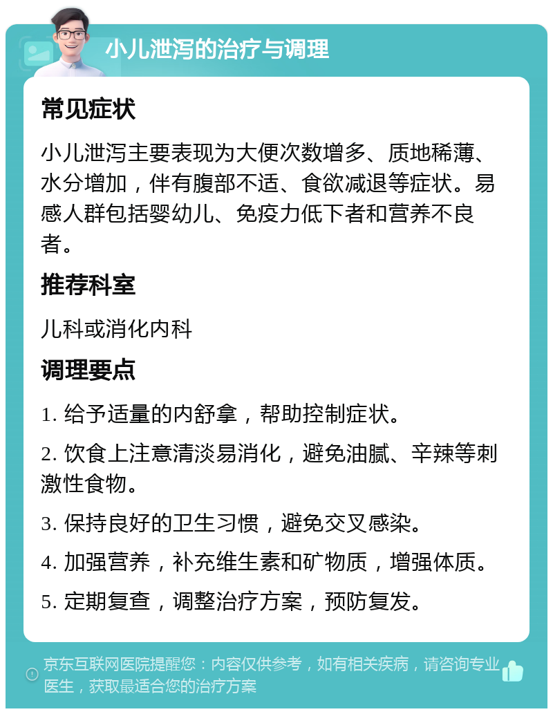 小儿泄泻的治疗与调理 常见症状 小儿泄泻主要表现为大便次数增多、质地稀薄、水分增加，伴有腹部不适、食欲减退等症状。易感人群包括婴幼儿、免疫力低下者和营养不良者。 推荐科室 儿科或消化内科 调理要点 1. 给予适量的内舒拿，帮助控制症状。 2. 饮食上注意清淡易消化，避免油腻、辛辣等刺激性食物。 3. 保持良好的卫生习惯，避免交叉感染。 4. 加强营养，补充维生素和矿物质，增强体质。 5. 定期复查，调整治疗方案，预防复发。