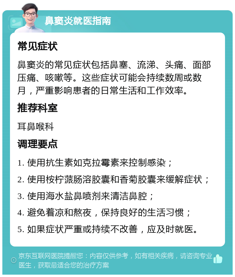 鼻窦炎就医指南 常见症状 鼻窦炎的常见症状包括鼻塞、流涕、头痛、面部压痛、咳嗽等。这些症状可能会持续数周或数月，严重影响患者的日常生活和工作效率。 推荐科室 耳鼻喉科 调理要点 1. 使用抗生素如克拉霉素来控制感染； 2. 使用桉柠蒎肠溶胶囊和香菊胶囊来缓解症状； 3. 使用海水盐鼻喷剂来清洁鼻腔； 4. 避免着凉和熬夜，保持良好的生活习惯； 5. 如果症状严重或持续不改善，应及时就医。