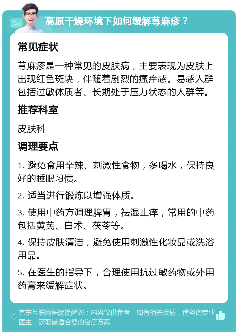 高原干燥环境下如何缓解荨麻疹？ 常见症状 荨麻疹是一种常见的皮肤病，主要表现为皮肤上出现红色斑块，伴随着剧烈的瘙痒感。易感人群包括过敏体质者、长期处于压力状态的人群等。 推荐科室 皮肤科 调理要点 1. 避免食用辛辣、刺激性食物，多喝水，保持良好的睡眠习惯。 2. 适当进行锻炼以增强体质。 3. 使用中药方调理脾胃，祛湿止痒，常用的中药包括黄芪、白术、茯苓等。 4. 保持皮肤清洁，避免使用刺激性化妆品或洗浴用品。 5. 在医生的指导下，合理使用抗过敏药物或外用药膏来缓解症状。