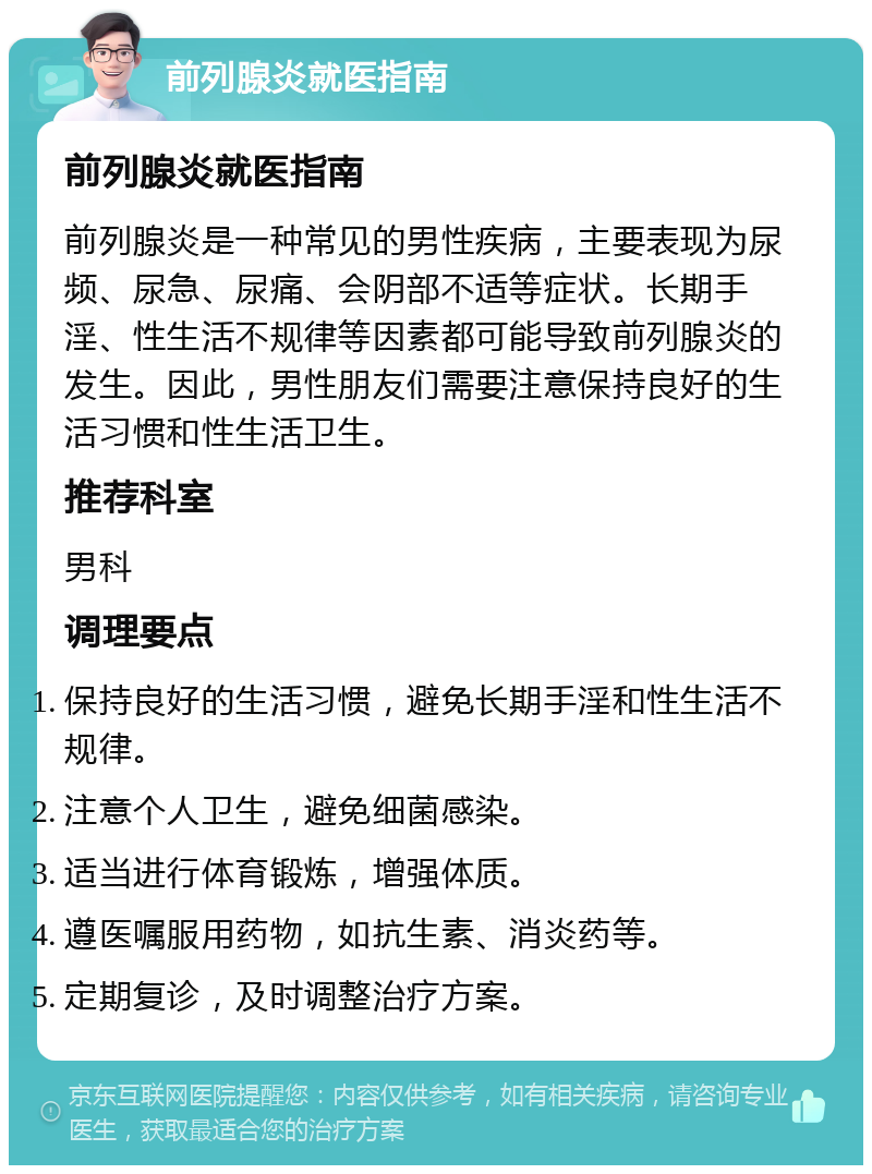 前列腺炎就医指南 前列腺炎就医指南 前列腺炎是一种常见的男性疾病，主要表现为尿频、尿急、尿痛、会阴部不适等症状。长期手淫、性生活不规律等因素都可能导致前列腺炎的发生。因此，男性朋友们需要注意保持良好的生活习惯和性生活卫生。 推荐科室 男科 调理要点 保持良好的生活习惯，避免长期手淫和性生活不规律。 注意个人卫生，避免细菌感染。 适当进行体育锻炼，增强体质。 遵医嘱服用药物，如抗生素、消炎药等。 定期复诊，及时调整治疗方案。