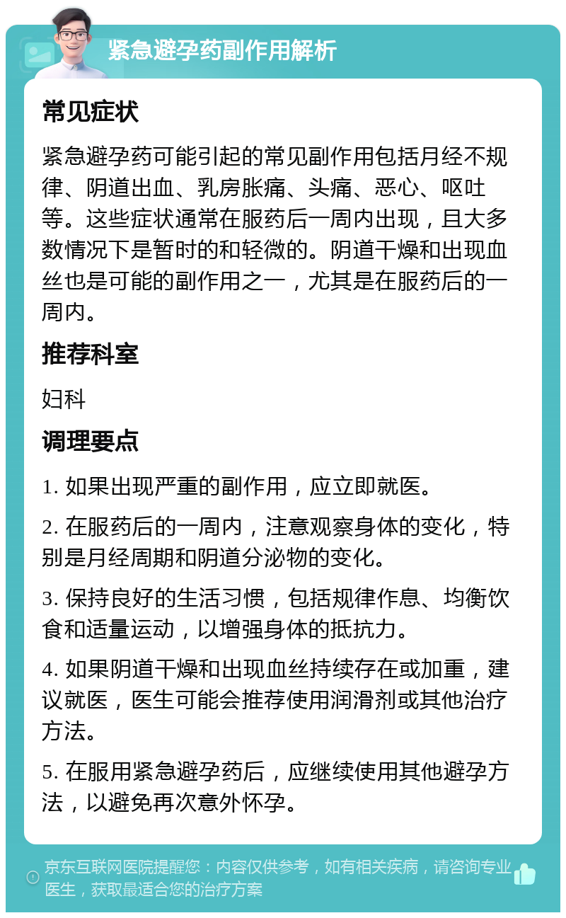 紧急避孕药副作用解析 常见症状 紧急避孕药可能引起的常见副作用包括月经不规律、阴道出血、乳房胀痛、头痛、恶心、呕吐等。这些症状通常在服药后一周内出现，且大多数情况下是暂时的和轻微的。阴道干燥和出现血丝也是可能的副作用之一，尤其是在服药后的一周内。 推荐科室 妇科 调理要点 1. 如果出现严重的副作用，应立即就医。 2. 在服药后的一周内，注意观察身体的变化，特别是月经周期和阴道分泌物的变化。 3. 保持良好的生活习惯，包括规律作息、均衡饮食和适量运动，以增强身体的抵抗力。 4. 如果阴道干燥和出现血丝持续存在或加重，建议就医，医生可能会推荐使用润滑剂或其他治疗方法。 5. 在服用紧急避孕药后，应继续使用其他避孕方法，以避免再次意外怀孕。