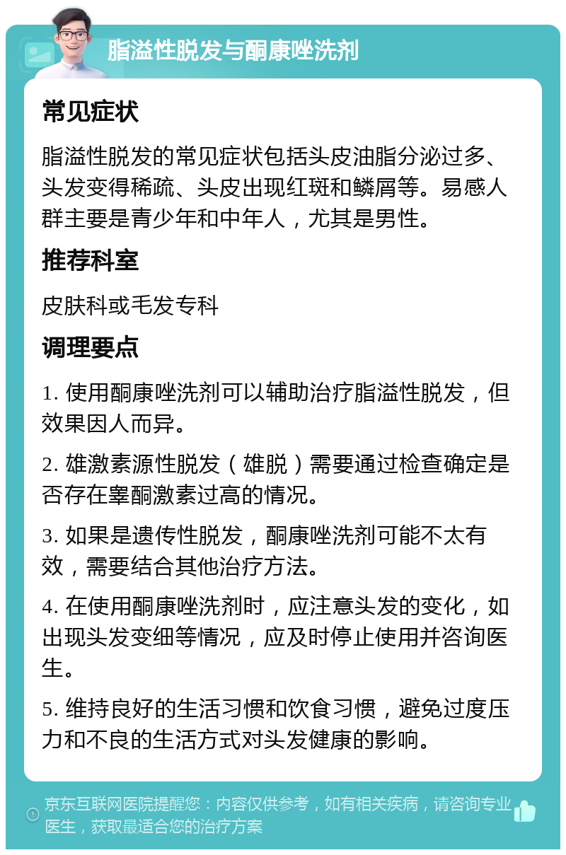 脂溢性脱发与酮康唑洗剂 常见症状 脂溢性脱发的常见症状包括头皮油脂分泌过多、头发变得稀疏、头皮出现红斑和鳞屑等。易感人群主要是青少年和中年人，尤其是男性。 推荐科室 皮肤科或毛发专科 调理要点 1. 使用酮康唑洗剂可以辅助治疗脂溢性脱发，但效果因人而异。 2. 雄激素源性脱发（雄脱）需要通过检查确定是否存在睾酮激素过高的情况。 3. 如果是遗传性脱发，酮康唑洗剂可能不太有效，需要结合其他治疗方法。 4. 在使用酮康唑洗剂时，应注意头发的变化，如出现头发变细等情况，应及时停止使用并咨询医生。 5. 维持良好的生活习惯和饮食习惯，避免过度压力和不良的生活方式对头发健康的影响。