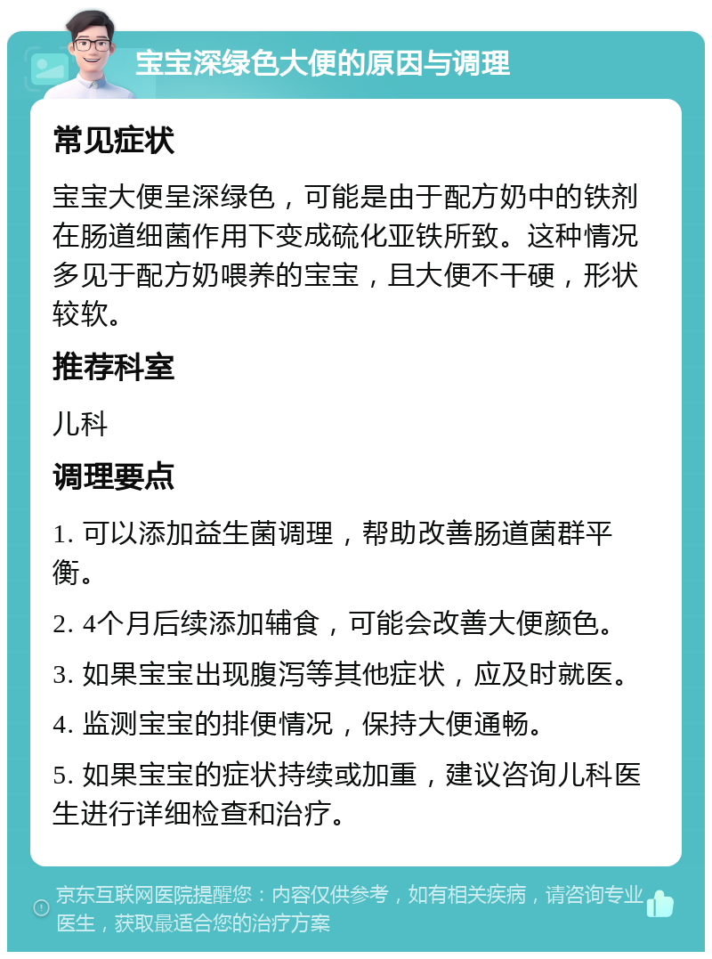 宝宝深绿色大便的原因与调理 常见症状 宝宝大便呈深绿色，可能是由于配方奶中的铁剂在肠道细菌作用下变成硫化亚铁所致。这种情况多见于配方奶喂养的宝宝，且大便不干硬，形状较软。 推荐科室 儿科 调理要点 1. 可以添加益生菌调理，帮助改善肠道菌群平衡。 2. 4个月后续添加辅食，可能会改善大便颜色。 3. 如果宝宝出现腹泻等其他症状，应及时就医。 4. 监测宝宝的排便情况，保持大便通畅。 5. 如果宝宝的症状持续或加重，建议咨询儿科医生进行详细检查和治疗。