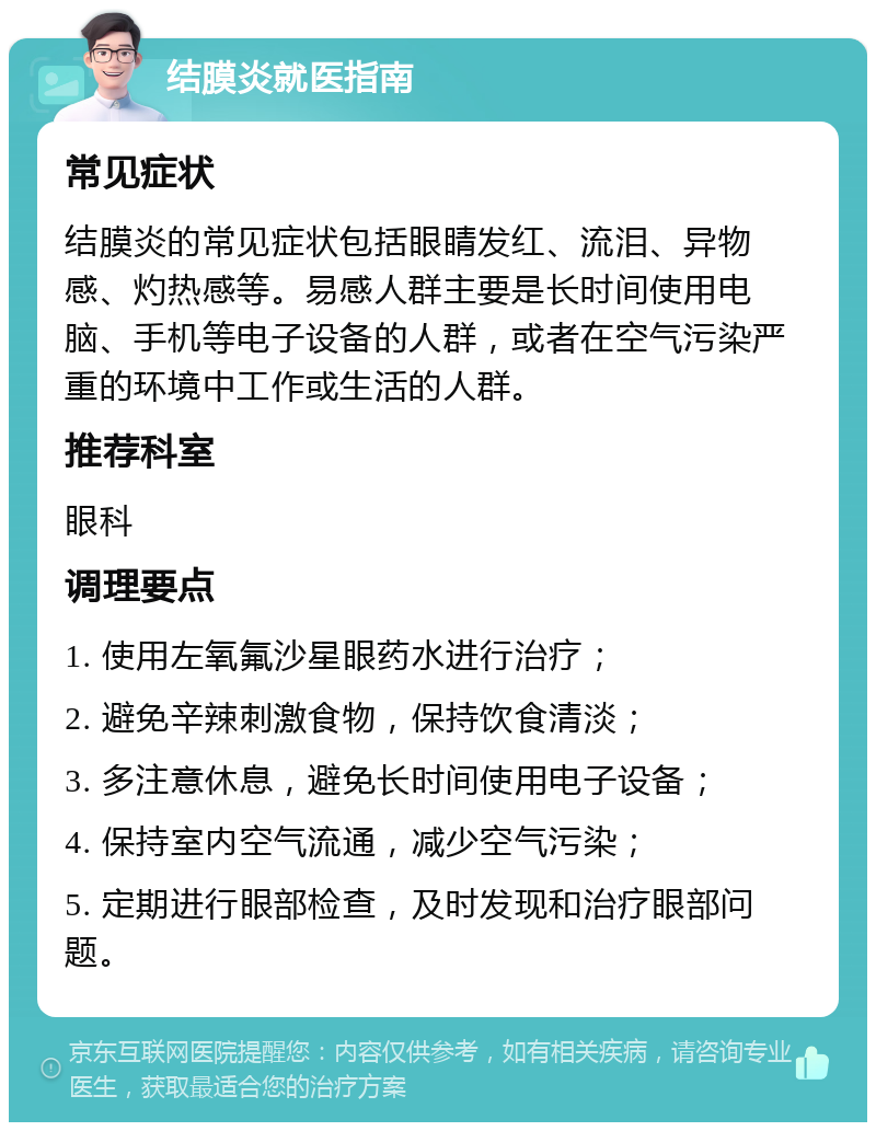 结膜炎就医指南 常见症状 结膜炎的常见症状包括眼睛发红、流泪、异物感、灼热感等。易感人群主要是长时间使用电脑、手机等电子设备的人群，或者在空气污染严重的环境中工作或生活的人群。 推荐科室 眼科 调理要点 1. 使用左氧氟沙星眼药水进行治疗； 2. 避免辛辣刺激食物，保持饮食清淡； 3. 多注意休息，避免长时间使用电子设备； 4. 保持室内空气流通，减少空气污染； 5. 定期进行眼部检查，及时发现和治疗眼部问题。