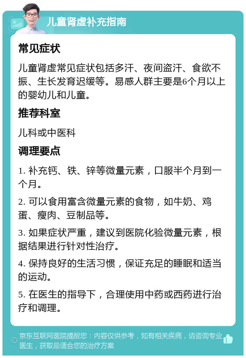 儿童肾虚补充指南 常见症状 儿童肾虚常见症状包括多汗、夜间盗汗、食欲不振、生长发育迟缓等。易感人群主要是6个月以上的婴幼儿和儿童。 推荐科室 儿科或中医科 调理要点 1. 补充钙、铁、锌等微量元素，口服半个月到一个月。 2. 可以食用富含微量元素的食物，如牛奶、鸡蛋、瘦肉、豆制品等。 3. 如果症状严重，建议到医院化验微量元素，根据结果进行针对性治疗。 4. 保持良好的生活习惯，保证充足的睡眠和适当的运动。 5. 在医生的指导下，合理使用中药或西药进行治疗和调理。