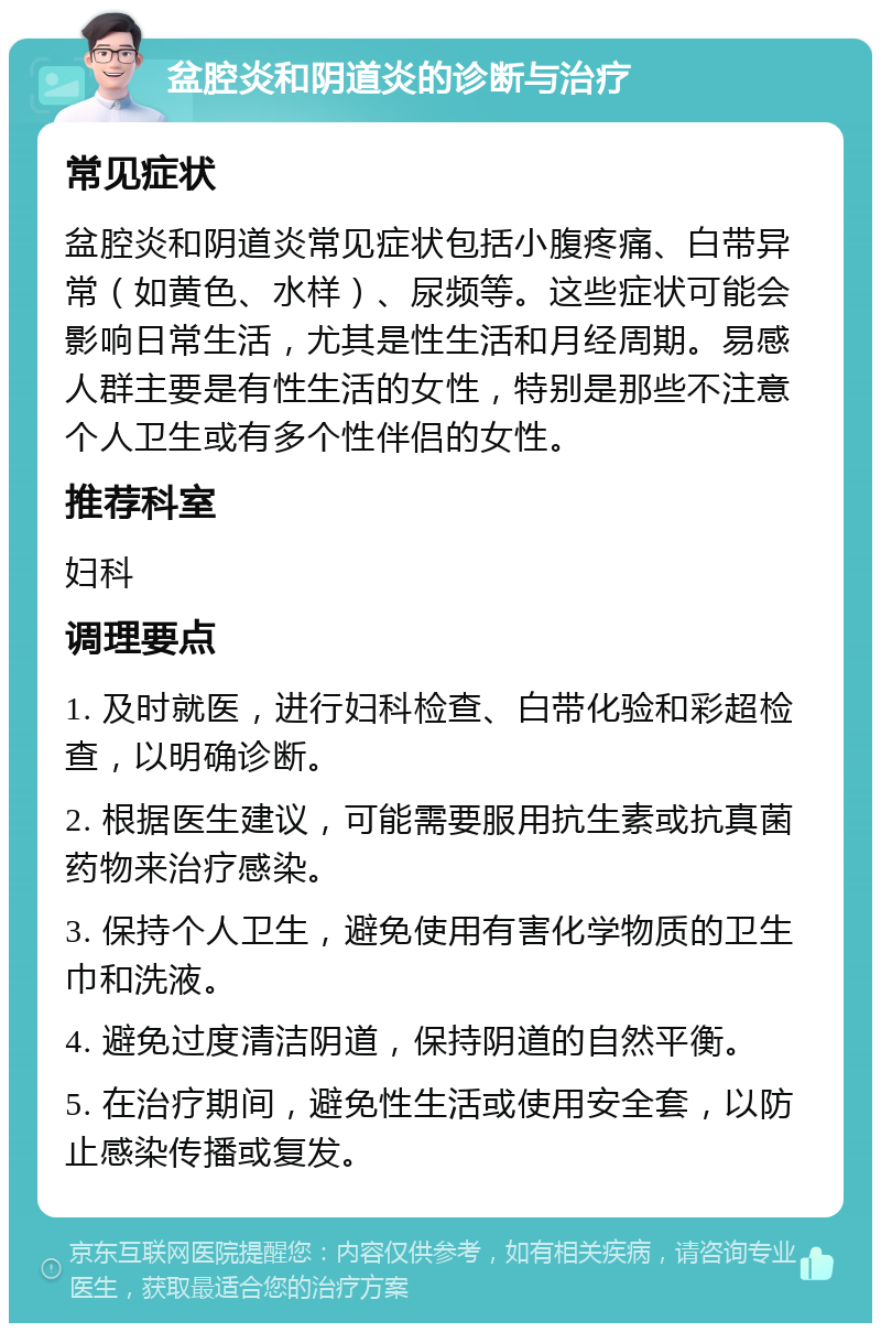 盆腔炎和阴道炎的诊断与治疗 常见症状 盆腔炎和阴道炎常见症状包括小腹疼痛、白带异常（如黄色、水样）、尿频等。这些症状可能会影响日常生活，尤其是性生活和月经周期。易感人群主要是有性生活的女性，特别是那些不注意个人卫生或有多个性伴侣的女性。 推荐科室 妇科 调理要点 1. 及时就医，进行妇科检查、白带化验和彩超检查，以明确诊断。 2. 根据医生建议，可能需要服用抗生素或抗真菌药物来治疗感染。 3. 保持个人卫生，避免使用有害化学物质的卫生巾和洗液。 4. 避免过度清洁阴道，保持阴道的自然平衡。 5. 在治疗期间，避免性生活或使用安全套，以防止感染传播或复发。