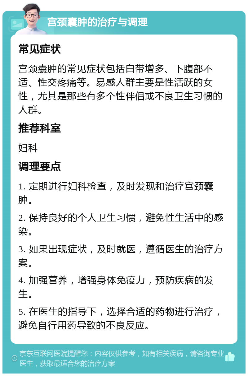 宫颈囊肿的治疗与调理 常见症状 宫颈囊肿的常见症状包括白带增多、下腹部不适、性交疼痛等。易感人群主要是性活跃的女性，尤其是那些有多个性伴侣或不良卫生习惯的人群。 推荐科室 妇科 调理要点 1. 定期进行妇科检查，及时发现和治疗宫颈囊肿。 2. 保持良好的个人卫生习惯，避免性生活中的感染。 3. 如果出现症状，及时就医，遵循医生的治疗方案。 4. 加强营养，增强身体免疫力，预防疾病的发生。 5. 在医生的指导下，选择合适的药物进行治疗，避免自行用药导致的不良反应。