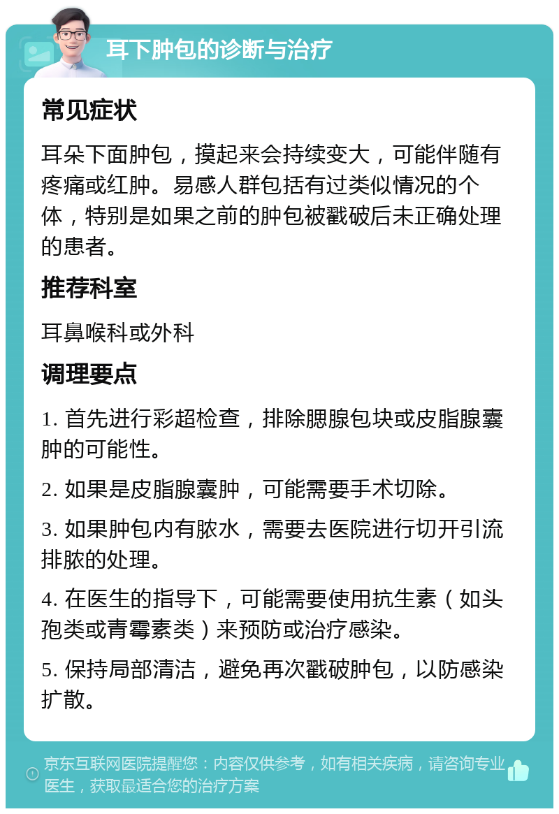 耳下肿包的诊断与治疗 常见症状 耳朵下面肿包，摸起来会持续变大，可能伴随有疼痛或红肿。易感人群包括有过类似情况的个体，特别是如果之前的肿包被戳破后未正确处理的患者。 推荐科室 耳鼻喉科或外科 调理要点 1. 首先进行彩超检查，排除腮腺包块或皮脂腺囊肿的可能性。 2. 如果是皮脂腺囊肿，可能需要手术切除。 3. 如果肿包内有脓水，需要去医院进行切开引流排脓的处理。 4. 在医生的指导下，可能需要使用抗生素（如头孢类或青霉素类）来预防或治疗感染。 5. 保持局部清洁，避免再次戳破肿包，以防感染扩散。