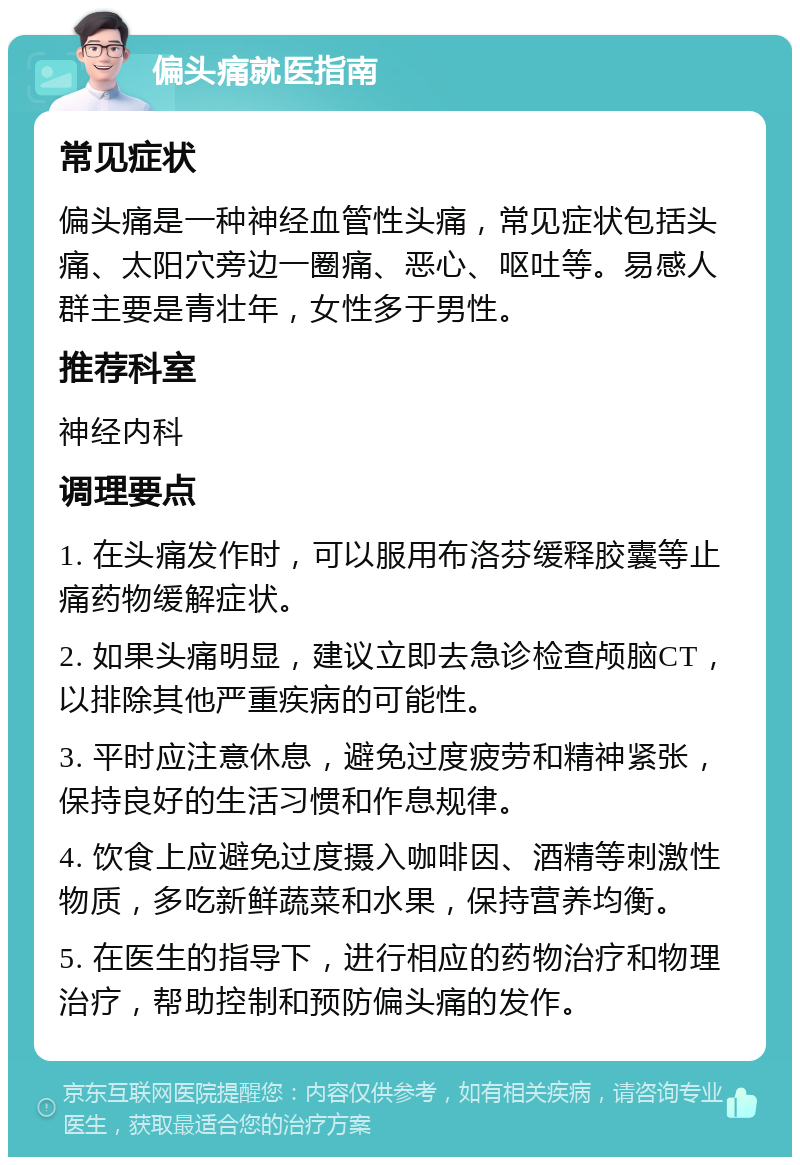 偏头痛就医指南 常见症状 偏头痛是一种神经血管性头痛，常见症状包括头痛、太阳穴旁边一圈痛、恶心、呕吐等。易感人群主要是青壮年，女性多于男性。 推荐科室 神经内科 调理要点 1. 在头痛发作时，可以服用布洛芬缓释胶囊等止痛药物缓解症状。 2. 如果头痛明显，建议立即去急诊检查颅脑CT，以排除其他严重疾病的可能性。 3. 平时应注意休息，避免过度疲劳和精神紧张，保持良好的生活习惯和作息规律。 4. 饮食上应避免过度摄入咖啡因、酒精等刺激性物质，多吃新鲜蔬菜和水果，保持营养均衡。 5. 在医生的指导下，进行相应的药物治疗和物理治疗，帮助控制和预防偏头痛的发作。