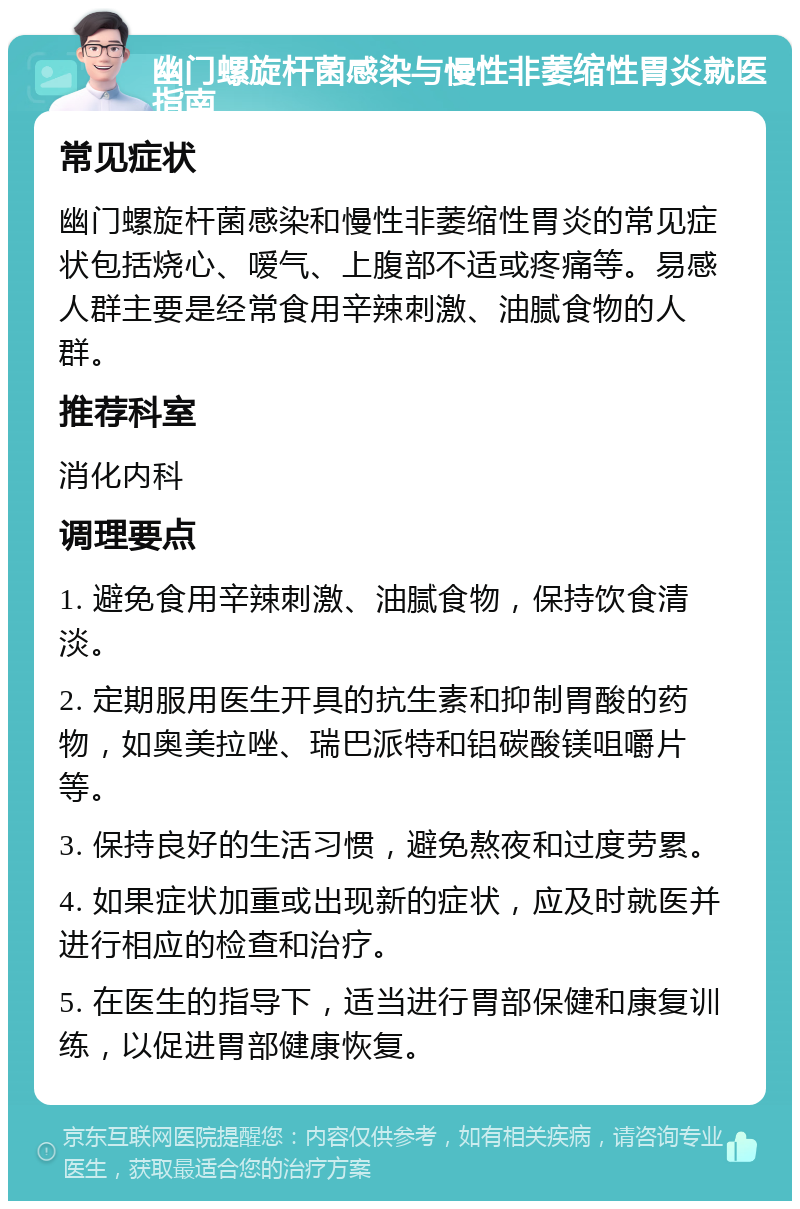 幽门螺旋杆菌感染与慢性非萎缩性胃炎就医指南 常见症状 幽门螺旋杆菌感染和慢性非萎缩性胃炎的常见症状包括烧心、嗳气、上腹部不适或疼痛等。易感人群主要是经常食用辛辣刺激、油腻食物的人群。 推荐科室 消化内科 调理要点 1. 避免食用辛辣刺激、油腻食物，保持饮食清淡。 2. 定期服用医生开具的抗生素和抑制胃酸的药物，如奥美拉唑、瑞巴派特和铝碳酸镁咀嚼片等。 3. 保持良好的生活习惯，避免熬夜和过度劳累。 4. 如果症状加重或出现新的症状，应及时就医并进行相应的检查和治疗。 5. 在医生的指导下，适当进行胃部保健和康复训练，以促进胃部健康恢复。