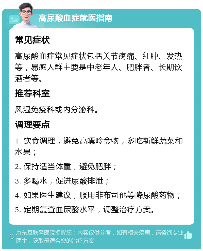 高尿酸血症就医指南 常见症状 高尿酸血症常见症状包括关节疼痛、红肿、发热等，易感人群主要是中老年人、肥胖者、长期饮酒者等。 推荐科室 风湿免疫科或内分泌科。 调理要点 1. 饮食调理，避免高嘌呤食物，多吃新鲜蔬菜和水果； 2. 保持适当体重，避免肥胖； 3. 多喝水，促进尿酸排泄； 4. 如果医生建议，服用非布司他等降尿酸药物； 5. 定期复查血尿酸水平，调整治疗方案。