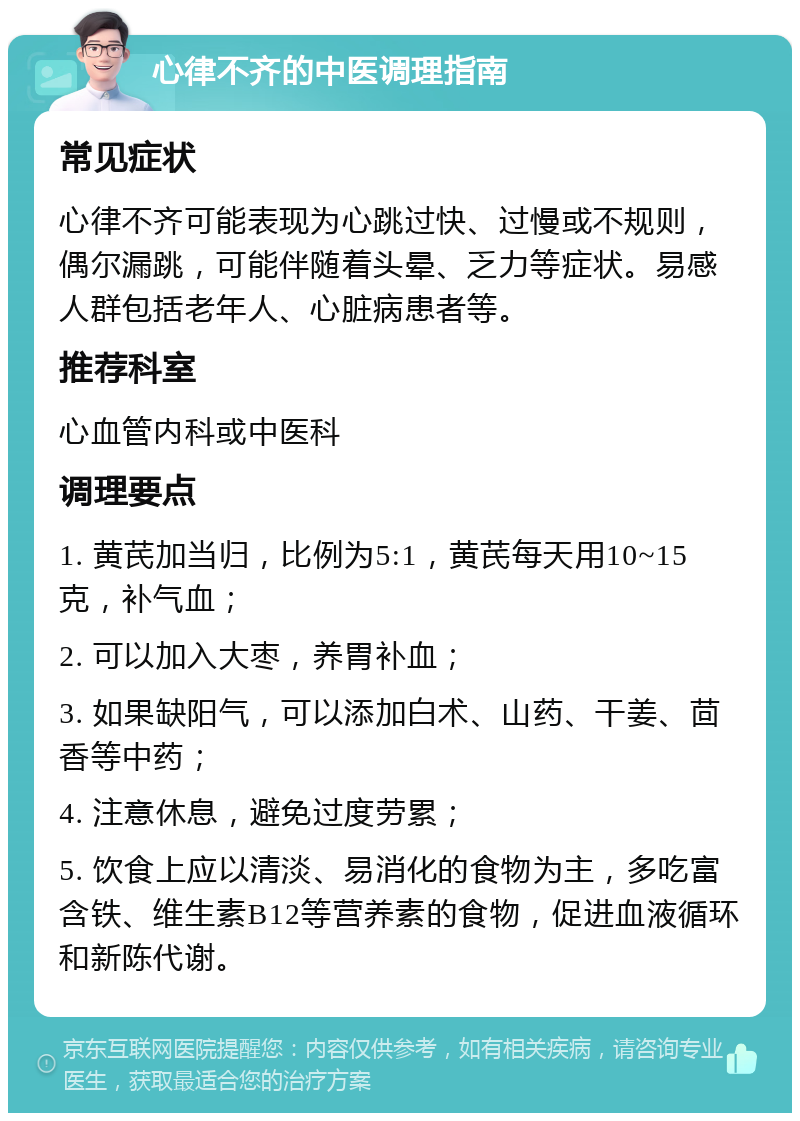 心律不齐的中医调理指南 常见症状 心律不齐可能表现为心跳过快、过慢或不规则，偶尔漏跳，可能伴随着头晕、乏力等症状。易感人群包括老年人、心脏病患者等。 推荐科室 心血管内科或中医科 调理要点 1. 黄芪加当归，比例为5:1，黄芪每天用10~15克，补气血； 2. 可以加入大枣，养胃补血； 3. 如果缺阳气，可以添加白术、山药、干姜、茴香等中药； 4. 注意休息，避免过度劳累； 5. 饮食上应以清淡、易消化的食物为主，多吃富含铁、维生素B12等营养素的食物，促进血液循环和新陈代谢。