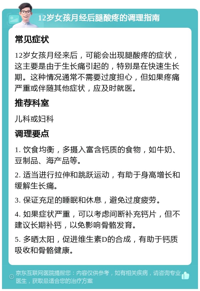 12岁女孩月经后腿酸疼的调理指南 常见症状 12岁女孩月经来后，可能会出现腿酸疼的症状，这主要是由于生长痛引起的，特别是在快速生长期。这种情况通常不需要过度担心，但如果疼痛严重或伴随其他症状，应及时就医。 推荐科室 儿科或妇科 调理要点 1. 饮食均衡，多摄入富含钙质的食物，如牛奶、豆制品、海产品等。 2. 适当进行拉伸和跳跃运动，有助于身高增长和缓解生长痛。 3. 保证充足的睡眠和休息，避免过度疲劳。 4. 如果症状严重，可以考虑间断补充钙片，但不建议长期补钙，以免影响骨骼发育。 5. 多晒太阳，促进维生素D的合成，有助于钙质吸收和骨骼健康。