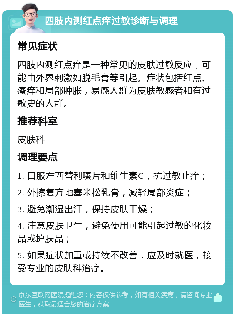 四肢内测红点痒过敏诊断与调理 常见症状 四肢内测红点痒是一种常见的皮肤过敏反应，可能由外界刺激如脱毛膏等引起。症状包括红点、瘙痒和局部肿胀，易感人群为皮肤敏感者和有过敏史的人群。 推荐科室 皮肤科 调理要点 1. 口服左西替利嗪片和维生素C，抗过敏止痒； 2. 外擦复方地塞米松乳膏，减轻局部炎症； 3. 避免潮湿出汗，保持皮肤干燥； 4. 注意皮肤卫生，避免使用可能引起过敏的化妆品或护肤品； 5. 如果症状加重或持续不改善，应及时就医，接受专业的皮肤科治疗。