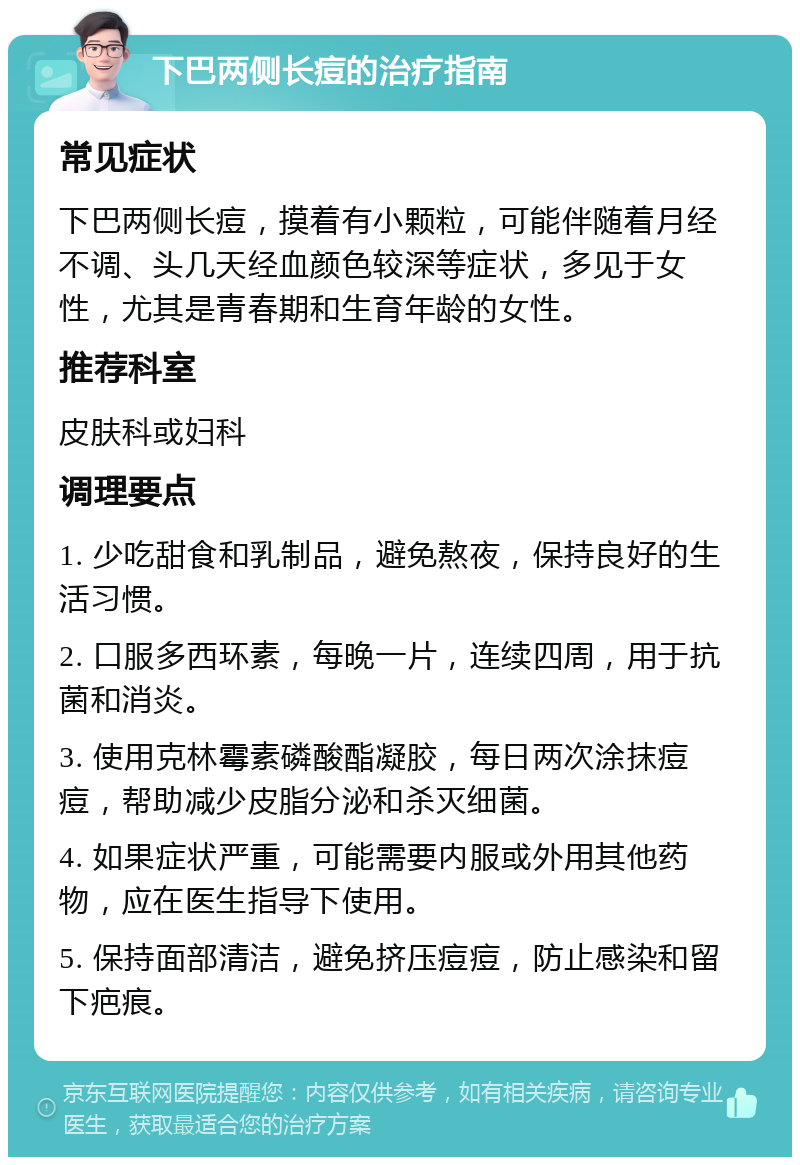 下巴两侧长痘的治疗指南 常见症状 下巴两侧长痘，摸着有小颗粒，可能伴随着月经不调、头几天经血颜色较深等症状，多见于女性，尤其是青春期和生育年龄的女性。 推荐科室 皮肤科或妇科 调理要点 1. 少吃甜食和乳制品，避免熬夜，保持良好的生活习惯。 2. 口服多西环素，每晚一片，连续四周，用于抗菌和消炎。 3. 使用克林霉素磷酸酯凝胶，每日两次涂抹痘痘，帮助减少皮脂分泌和杀灭细菌。 4. 如果症状严重，可能需要内服或外用其他药物，应在医生指导下使用。 5. 保持面部清洁，避免挤压痘痘，防止感染和留下疤痕。