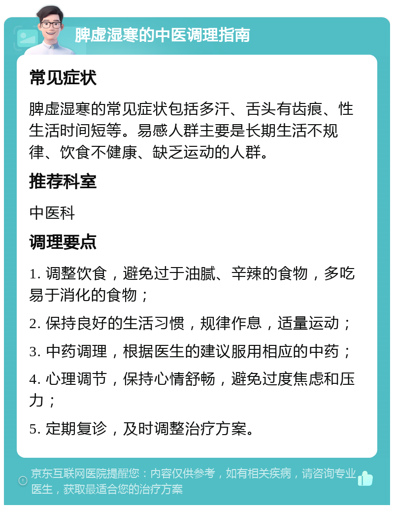 脾虚湿寒的中医调理指南 常见症状 脾虚湿寒的常见症状包括多汗、舌头有齿痕、性生活时间短等。易感人群主要是长期生活不规律、饮食不健康、缺乏运动的人群。 推荐科室 中医科 调理要点 1. 调整饮食，避免过于油腻、辛辣的食物，多吃易于消化的食物； 2. 保持良好的生活习惯，规律作息，适量运动； 3. 中药调理，根据医生的建议服用相应的中药； 4. 心理调节，保持心情舒畅，避免过度焦虑和压力； 5. 定期复诊，及时调整治疗方案。