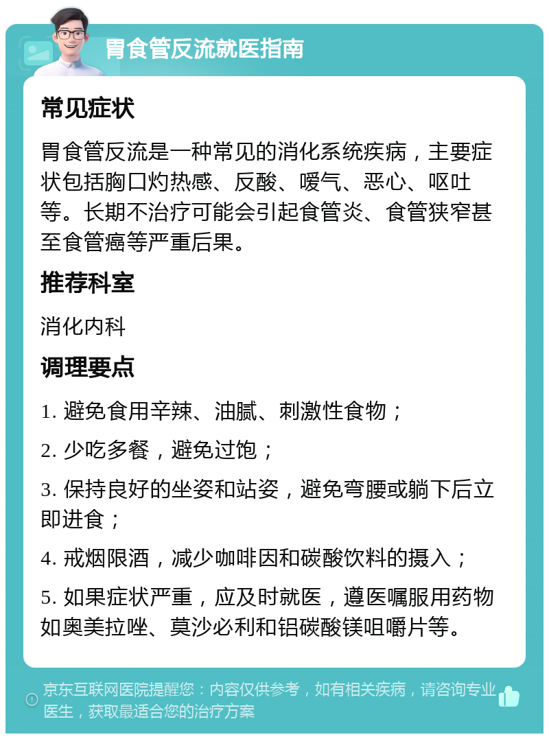 胃食管反流就医指南 常见症状 胃食管反流是一种常见的消化系统疾病，主要症状包括胸口灼热感、反酸、嗳气、恶心、呕吐等。长期不治疗可能会引起食管炎、食管狭窄甚至食管癌等严重后果。 推荐科室 消化内科 调理要点 1. 避免食用辛辣、油腻、刺激性食物； 2. 少吃多餐，避免过饱； 3. 保持良好的坐姿和站姿，避免弯腰或躺下后立即进食； 4. 戒烟限酒，减少咖啡因和碳酸饮料的摄入； 5. 如果症状严重，应及时就医，遵医嘱服用药物如奥美拉唑、莫沙必利和铝碳酸镁咀嚼片等。