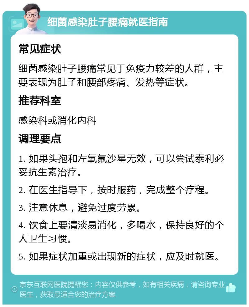 细菌感染肚子腰痛就医指南 常见症状 细菌感染肚子腰痛常见于免疫力较差的人群，主要表现为肚子和腰部疼痛、发热等症状。 推荐科室 感染科或消化内科 调理要点 1. 如果头孢和左氧氟沙星无效，可以尝试泰利必妥抗生素治疗。 2. 在医生指导下，按时服药，完成整个疗程。 3. 注意休息，避免过度劳累。 4. 饮食上要清淡易消化，多喝水，保持良好的个人卫生习惯。 5. 如果症状加重或出现新的症状，应及时就医。