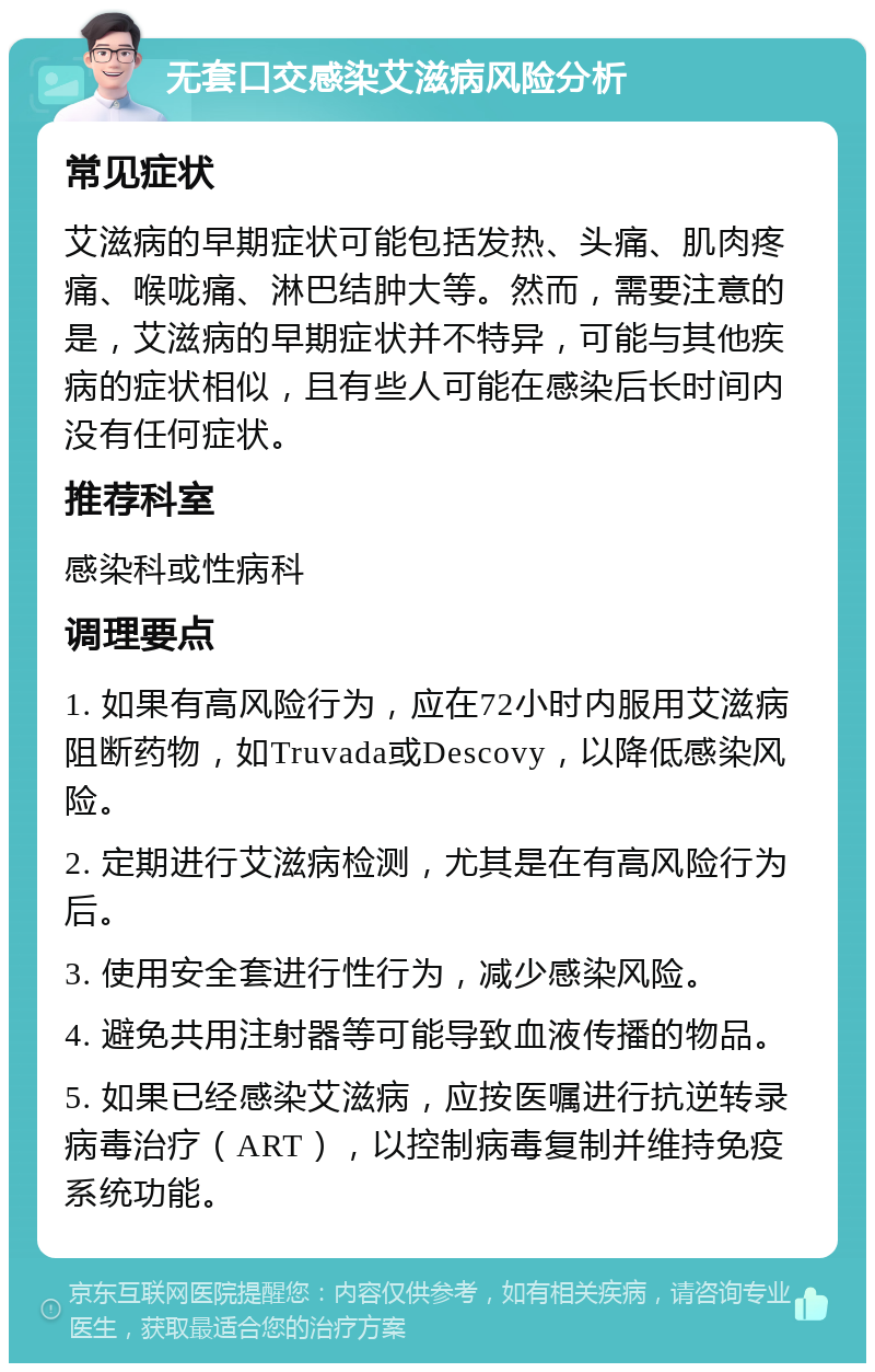 无套口交感染艾滋病风险分析 常见症状 艾滋病的早期症状可能包括发热、头痛、肌肉疼痛、喉咙痛、淋巴结肿大等。然而，需要注意的是，艾滋病的早期症状并不特异，可能与其他疾病的症状相似，且有些人可能在感染后长时间内没有任何症状。 推荐科室 感染科或性病科 调理要点 1. 如果有高风险行为，应在72小时内服用艾滋病阻断药物，如Truvada或Descovy，以降低感染风险。 2. 定期进行艾滋病检测，尤其是在有高风险行为后。 3. 使用安全套进行性行为，减少感染风险。 4. 避免共用注射器等可能导致血液传播的物品。 5. 如果已经感染艾滋病，应按医嘱进行抗逆转录病毒治疗（ART），以控制病毒复制并维持免疫系统功能。