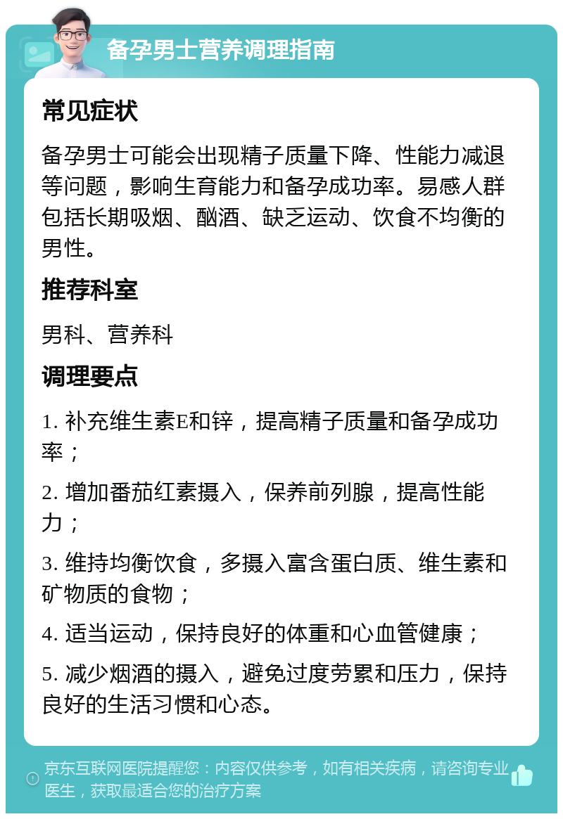 备孕男士营养调理指南 常见症状 备孕男士可能会出现精子质量下降、性能力减退等问题，影响生育能力和备孕成功率。易感人群包括长期吸烟、酗酒、缺乏运动、饮食不均衡的男性。 推荐科室 男科、营养科 调理要点 1. 补充维生素E和锌，提高精子质量和备孕成功率； 2. 增加番茄红素摄入，保养前列腺，提高性能力； 3. 维持均衡饮食，多摄入富含蛋白质、维生素和矿物质的食物； 4. 适当运动，保持良好的体重和心血管健康； 5. 减少烟酒的摄入，避免过度劳累和压力，保持良好的生活习惯和心态。