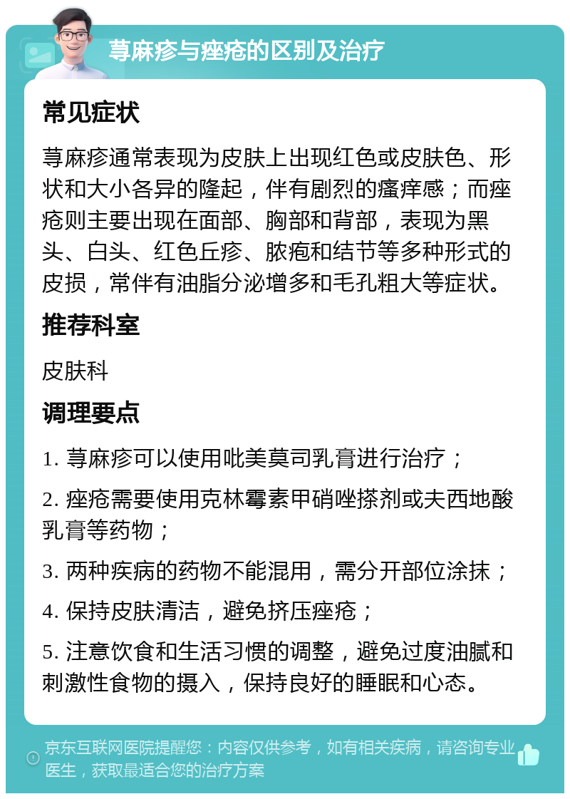 荨麻疹与痤疮的区别及治疗 常见症状 荨麻疹通常表现为皮肤上出现红色或皮肤色、形状和大小各异的隆起，伴有剧烈的瘙痒感；而痤疮则主要出现在面部、胸部和背部，表现为黑头、白头、红色丘疹、脓疱和结节等多种形式的皮损，常伴有油脂分泌增多和毛孔粗大等症状。 推荐科室 皮肤科 调理要点 1. 荨麻疹可以使用吡美莫司乳膏进行治疗； 2. 痤疮需要使用克林霉素甲硝唑搽剂或夫西地酸乳膏等药物； 3. 两种疾病的药物不能混用，需分开部位涂抹； 4. 保持皮肤清洁，避免挤压痤疮； 5. 注意饮食和生活习惯的调整，避免过度油腻和刺激性食物的摄入，保持良好的睡眠和心态。