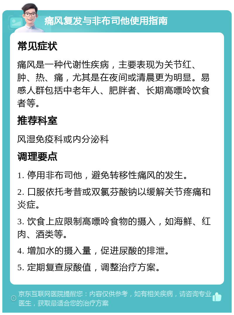 痛风复发与非布司他使用指南 常见症状 痛风是一种代谢性疾病，主要表现为关节红、肿、热、痛，尤其是在夜间或清晨更为明显。易感人群包括中老年人、肥胖者、长期高嘌呤饮食者等。 推荐科室 风湿免疫科或内分泌科 调理要点 1. 停用非布司他，避免转移性痛风的发生。 2. 口服依托考昔或双氯芬酸钠以缓解关节疼痛和炎症。 3. 饮食上应限制高嘌呤食物的摄入，如海鲜、红肉、酒类等。 4. 增加水的摄入量，促进尿酸的排泄。 5. 定期复查尿酸值，调整治疗方案。