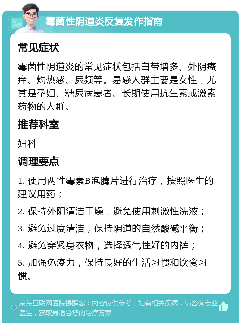 霉菌性阴道炎反复发作指南 常见症状 霉菌性阴道炎的常见症状包括白带增多、外阴瘙痒、灼热感、尿频等。易感人群主要是女性，尤其是孕妇、糖尿病患者、长期使用抗生素或激素药物的人群。 推荐科室 妇科 调理要点 1. 使用两性霉素B泡腾片进行治疗，按照医生的建议用药； 2. 保持外阴清洁干燥，避免使用刺激性洗液； 3. 避免过度清洁，保持阴道的自然酸碱平衡； 4. 避免穿紧身衣物，选择透气性好的内裤； 5. 加强免疫力，保持良好的生活习惯和饮食习惯。