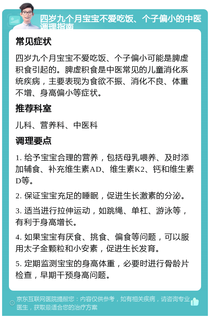 四岁九个月宝宝不爱吃饭、个子偏小的中医调理指南 常见症状 四岁九个月宝宝不爱吃饭、个子偏小可能是脾虚积食引起的。脾虚积食是中医常见的儿童消化系统疾病，主要表现为食欲不振、消化不良、体重不增、身高偏小等症状。 推荐科室 儿科、营养科、中医科 调理要点 1. 给予宝宝合理的营养，包括母乳喂养、及时添加辅食、补充维生素AD、维生素K2、钙和维生素D等。 2. 保证宝宝充足的睡眠，促进生长激素的分泌。 3. 适当进行拉伸运动，如跳绳、单杠、游泳等，有利于身高增长。 4. 如果宝宝有厌食、挑食、偏食等问题，可以服用太子金颗粒和小安素，促进生长发育。 5. 定期监测宝宝的身高体重，必要时进行骨龄片检查，早期干预身高问题。